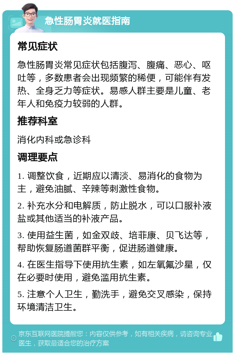 急性肠胃炎就医指南 常见症状 急性肠胃炎常见症状包括腹泻、腹痛、恶心、呕吐等，多数患者会出现频繁的稀便，可能伴有发热、全身乏力等症状。易感人群主要是儿童、老年人和免疫力较弱的人群。 推荐科室 消化内科或急诊科 调理要点 1. 调整饮食，近期应以清淡、易消化的食物为主，避免油腻、辛辣等刺激性食物。 2. 补充水分和电解质，防止脱水，可以口服补液盐或其他适当的补液产品。 3. 使用益生菌，如金双歧、培菲康、贝飞达等，帮助恢复肠道菌群平衡，促进肠道健康。 4. 在医生指导下使用抗生素，如左氧氟沙星，仅在必要时使用，避免滥用抗生素。 5. 注意个人卫生，勤洗手，避免交叉感染，保持环境清洁卫生。