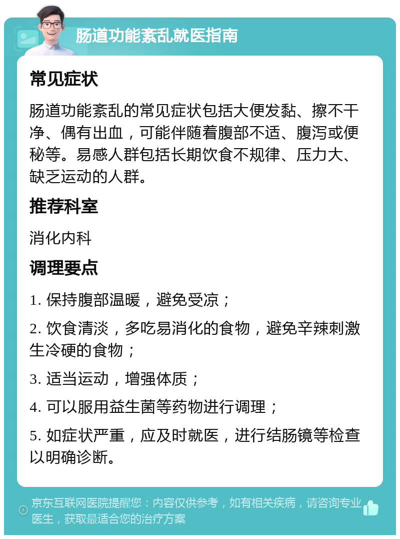 肠道功能紊乱就医指南 常见症状 肠道功能紊乱的常见症状包括大便发黏、擦不干净、偶有出血，可能伴随着腹部不适、腹泻或便秘等。易感人群包括长期饮食不规律、压力大、缺乏运动的人群。 推荐科室 消化内科 调理要点 1. 保持腹部温暖，避免受凉； 2. 饮食清淡，多吃易消化的食物，避免辛辣刺激生冷硬的食物； 3. 适当运动，增强体质； 4. 可以服用益生菌等药物进行调理； 5. 如症状严重，应及时就医，进行结肠镜等检查以明确诊断。