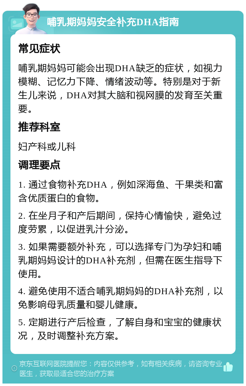 哺乳期妈妈安全补充DHA指南 常见症状 哺乳期妈妈可能会出现DHA缺乏的症状，如视力模糊、记忆力下降、情绪波动等。特别是对于新生儿来说，DHA对其大脑和视网膜的发育至关重要。 推荐科室 妇产科或儿科 调理要点 1. 通过食物补充DHA，例如深海鱼、干果类和富含优质蛋白的食物。 2. 在坐月子和产后期间，保持心情愉快，避免过度劳累，以促进乳汁分泌。 3. 如果需要额外补充，可以选择专门为孕妇和哺乳期妈妈设计的DHA补充剂，但需在医生指导下使用。 4. 避免使用不适合哺乳期妈妈的DHA补充剂，以免影响母乳质量和婴儿健康。 5. 定期进行产后检查，了解自身和宝宝的健康状况，及时调整补充方案。