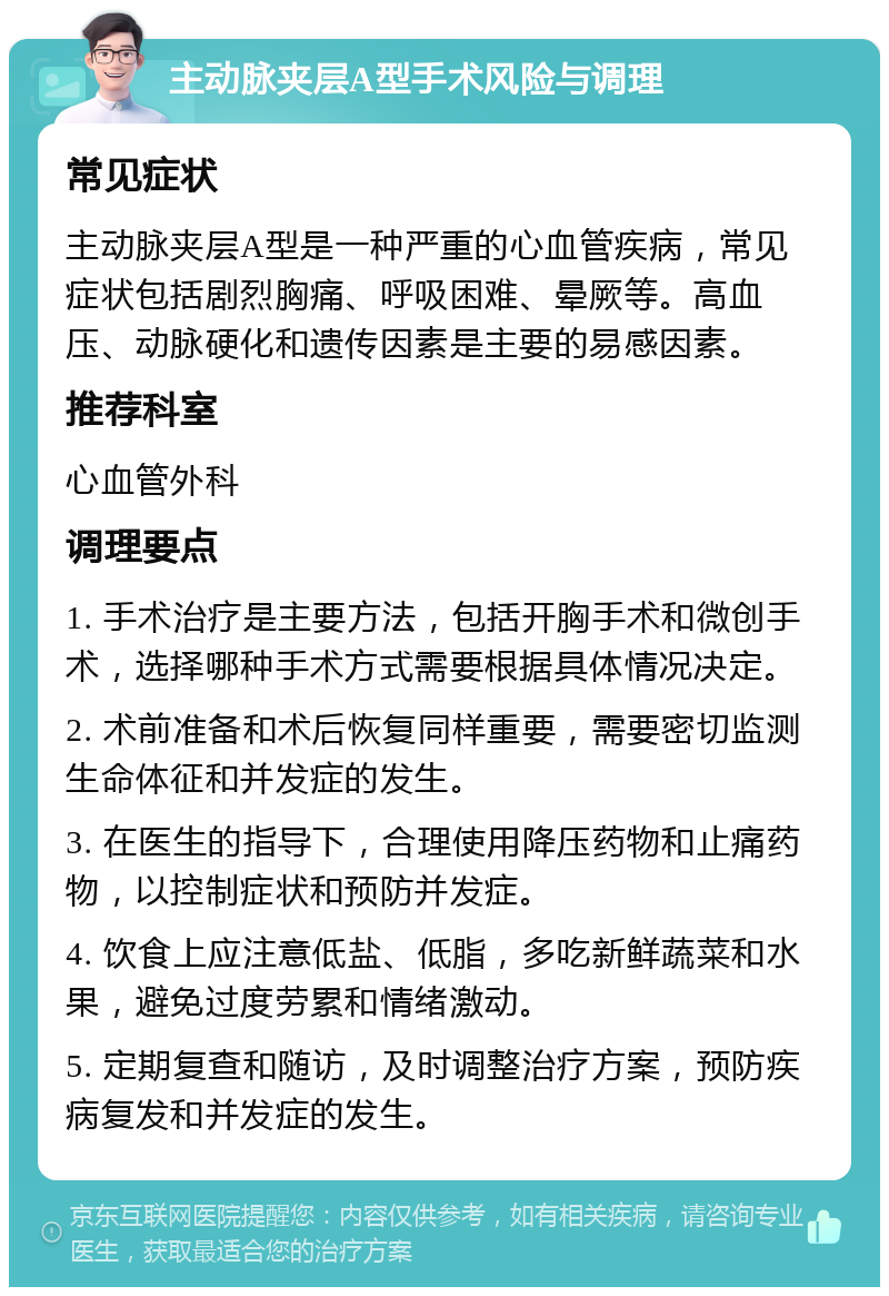 主动脉夹层A型手术风险与调理 常见症状 主动脉夹层A型是一种严重的心血管疾病，常见症状包括剧烈胸痛、呼吸困难、晕厥等。高血压、动脉硬化和遗传因素是主要的易感因素。 推荐科室 心血管外科 调理要点 1. 手术治疗是主要方法，包括开胸手术和微创手术，选择哪种手术方式需要根据具体情况决定。 2. 术前准备和术后恢复同样重要，需要密切监测生命体征和并发症的发生。 3. 在医生的指导下，合理使用降压药物和止痛药物，以控制症状和预防并发症。 4. 饮食上应注意低盐、低脂，多吃新鲜蔬菜和水果，避免过度劳累和情绪激动。 5. 定期复查和随访，及时调整治疗方案，预防疾病复发和并发症的发生。