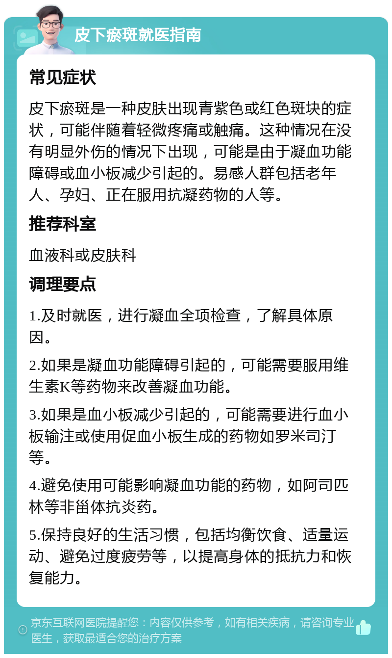 皮下瘀斑就医指南 常见症状 皮下瘀斑是一种皮肤出现青紫色或红色斑块的症状，可能伴随着轻微疼痛或触痛。这种情况在没有明显外伤的情况下出现，可能是由于凝血功能障碍或血小板减少引起的。易感人群包括老年人、孕妇、正在服用抗凝药物的人等。 推荐科室 血液科或皮肤科 调理要点 1.及时就医，进行凝血全项检查，了解具体原因。 2.如果是凝血功能障碍引起的，可能需要服用维生素K等药物来改善凝血功能。 3.如果是血小板减少引起的，可能需要进行血小板输注或使用促血小板生成的药物如罗米司汀等。 4.避免使用可能影响凝血功能的药物，如阿司匹林等非甾体抗炎药。 5.保持良好的生活习惯，包括均衡饮食、适量运动、避免过度疲劳等，以提高身体的抵抗力和恢复能力。