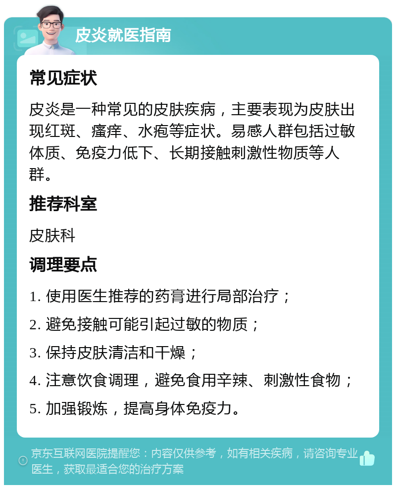 皮炎就医指南 常见症状 皮炎是一种常见的皮肤疾病，主要表现为皮肤出现红斑、瘙痒、水疱等症状。易感人群包括过敏体质、免疫力低下、长期接触刺激性物质等人群。 推荐科室 皮肤科 调理要点 1. 使用医生推荐的药膏进行局部治疗； 2. 避免接触可能引起过敏的物质； 3. 保持皮肤清洁和干燥； 4. 注意饮食调理，避免食用辛辣、刺激性食物； 5. 加强锻炼，提高身体免疫力。