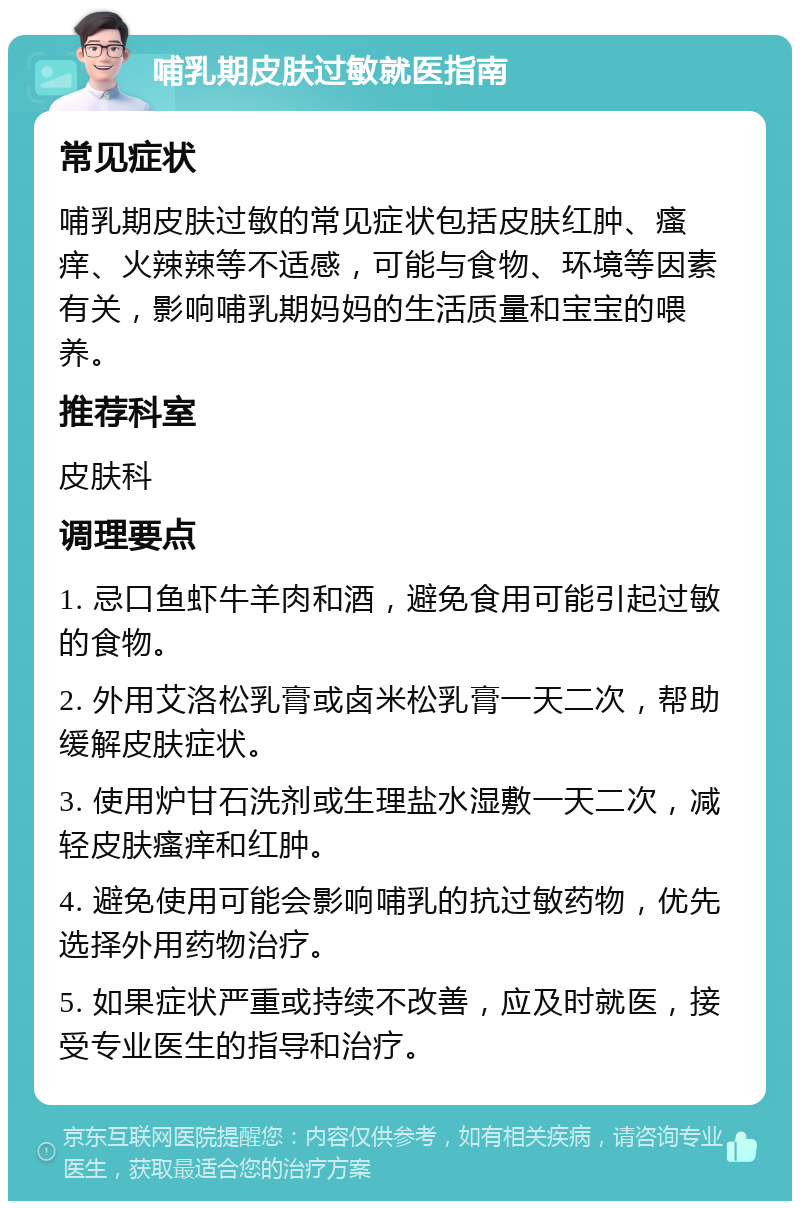 哺乳期皮肤过敏就医指南 常见症状 哺乳期皮肤过敏的常见症状包括皮肤红肿、瘙痒、火辣辣等不适感，可能与食物、环境等因素有关，影响哺乳期妈妈的生活质量和宝宝的喂养。 推荐科室 皮肤科 调理要点 1. 忌口鱼虾牛羊肉和酒，避免食用可能引起过敏的食物。 2. 外用艾洛松乳膏或卤米松乳膏一天二次，帮助缓解皮肤症状。 3. 使用炉甘石洗剂或生理盐水湿敷一天二次，减轻皮肤瘙痒和红肿。 4. 避免使用可能会影响哺乳的抗过敏药物，优先选择外用药物治疗。 5. 如果症状严重或持续不改善，应及时就医，接受专业医生的指导和治疗。