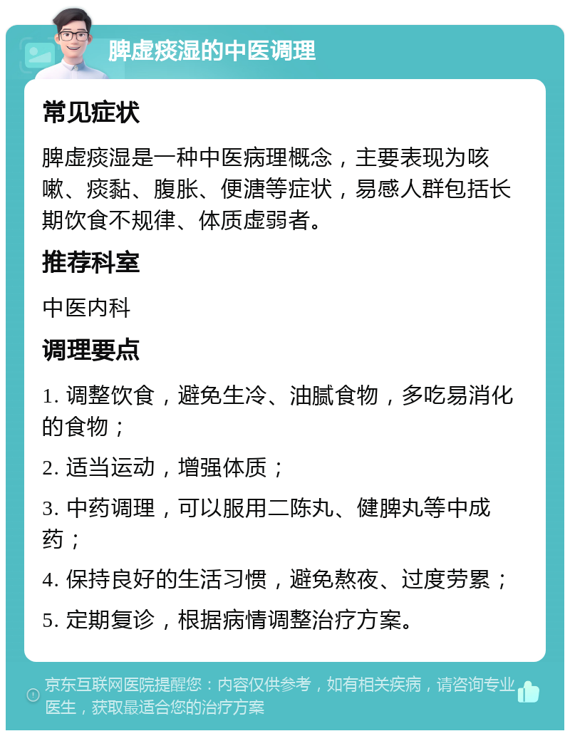 脾虚痰湿的中医调理 常见症状 脾虚痰湿是一种中医病理概念，主要表现为咳嗽、痰黏、腹胀、便溏等症状，易感人群包括长期饮食不规律、体质虚弱者。 推荐科室 中医内科 调理要点 1. 调整饮食，避免生冷、油腻食物，多吃易消化的食物； 2. 适当运动，增强体质； 3. 中药调理，可以服用二陈丸、健脾丸等中成药； 4. 保持良好的生活习惯，避免熬夜、过度劳累； 5. 定期复诊，根据病情调整治疗方案。