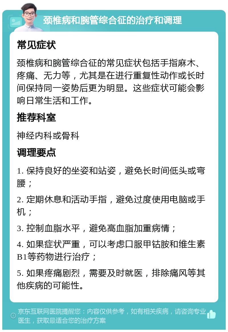 颈椎病和腕管综合征的治疗和调理 常见症状 颈椎病和腕管综合征的常见症状包括手指麻木、疼痛、无力等，尤其是在进行重复性动作或长时间保持同一姿势后更为明显。这些症状可能会影响日常生活和工作。 推荐科室 神经内科或骨科 调理要点 1. 保持良好的坐姿和站姿，避免长时间低头或弯腰； 2. 定期休息和活动手指，避免过度使用电脑或手机； 3. 控制血脂水平，避免高血脂加重病情； 4. 如果症状严重，可以考虑口服甲钴胺和维生素B1等药物进行治疗； 5. 如果疼痛剧烈，需要及时就医，排除痛风等其他疾病的可能性。