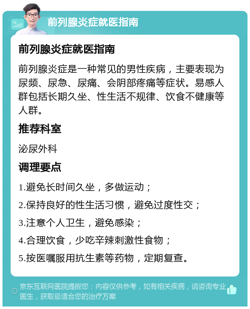 前列腺炎症就医指南 前列腺炎症就医指南 前列腺炎症是一种常见的男性疾病，主要表现为尿频、尿急、尿痛、会阴部疼痛等症状。易感人群包括长期久坐、性生活不规律、饮食不健康等人群。 推荐科室 泌尿外科 调理要点 1.避免长时间久坐，多做运动； 2.保持良好的性生活习惯，避免过度性交； 3.注意个人卫生，避免感染； 4.合理饮食，少吃辛辣刺激性食物； 5.按医嘱服用抗生素等药物，定期复查。