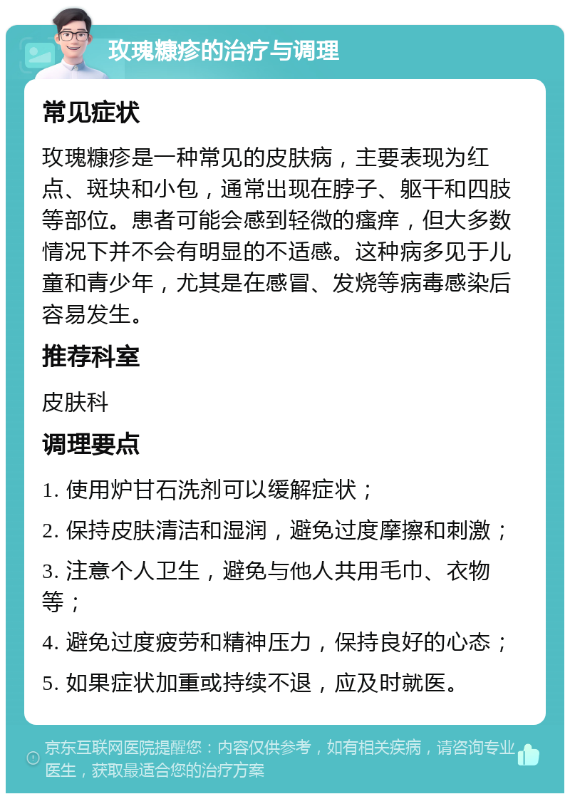 玫瑰糠疹的治疗与调理 常见症状 玫瑰糠疹是一种常见的皮肤病，主要表现为红点、斑块和小包，通常出现在脖子、躯干和四肢等部位。患者可能会感到轻微的瘙痒，但大多数情况下并不会有明显的不适感。这种病多见于儿童和青少年，尤其是在感冒、发烧等病毒感染后容易发生。 推荐科室 皮肤科 调理要点 1. 使用炉甘石洗剂可以缓解症状； 2. 保持皮肤清洁和湿润，避免过度摩擦和刺激； 3. 注意个人卫生，避免与他人共用毛巾、衣物等； 4. 避免过度疲劳和精神压力，保持良好的心态； 5. 如果症状加重或持续不退，应及时就医。