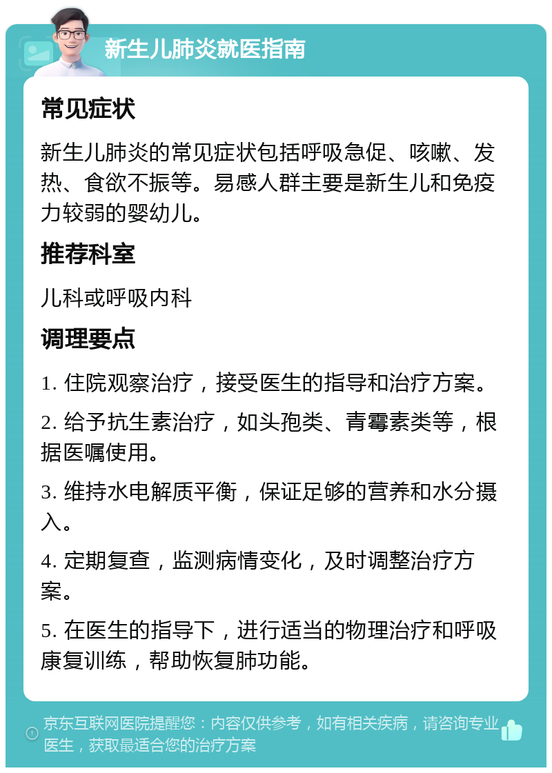 新生儿肺炎就医指南 常见症状 新生儿肺炎的常见症状包括呼吸急促、咳嗽、发热、食欲不振等。易感人群主要是新生儿和免疫力较弱的婴幼儿。 推荐科室 儿科或呼吸内科 调理要点 1. 住院观察治疗，接受医生的指导和治疗方案。 2. 给予抗生素治疗，如头孢类、青霉素类等，根据医嘱使用。 3. 维持水电解质平衡，保证足够的营养和水分摄入。 4. 定期复查，监测病情变化，及时调整治疗方案。 5. 在医生的指导下，进行适当的物理治疗和呼吸康复训练，帮助恢复肺功能。