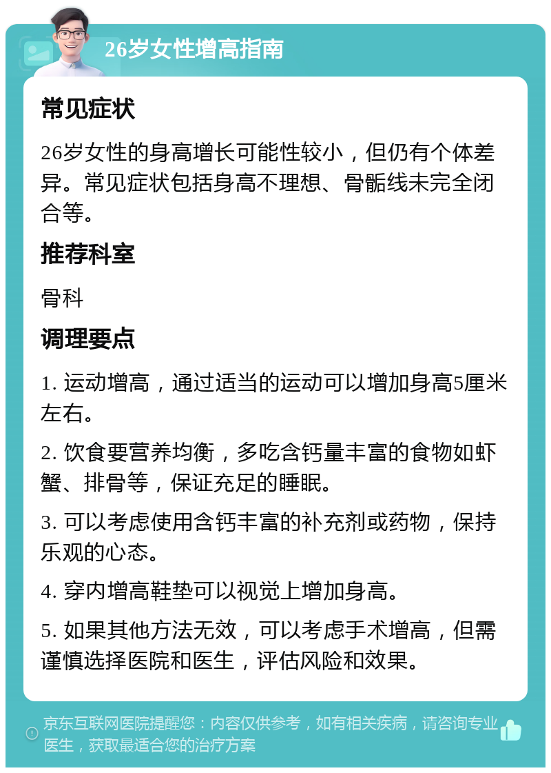 26岁女性增高指南 常见症状 26岁女性的身高增长可能性较小，但仍有个体差异。常见症状包括身高不理想、骨骺线未完全闭合等。 推荐科室 骨科 调理要点 1. 运动增高，通过适当的运动可以增加身高5厘米左右。 2. 饮食要营养均衡，多吃含钙量丰富的食物如虾蟹、排骨等，保证充足的睡眠。 3. 可以考虑使用含钙丰富的补充剂或药物，保持乐观的心态。 4. 穿内增高鞋垫可以视觉上增加身高。 5. 如果其他方法无效，可以考虑手术增高，但需谨慎选择医院和医生，评估风险和效果。