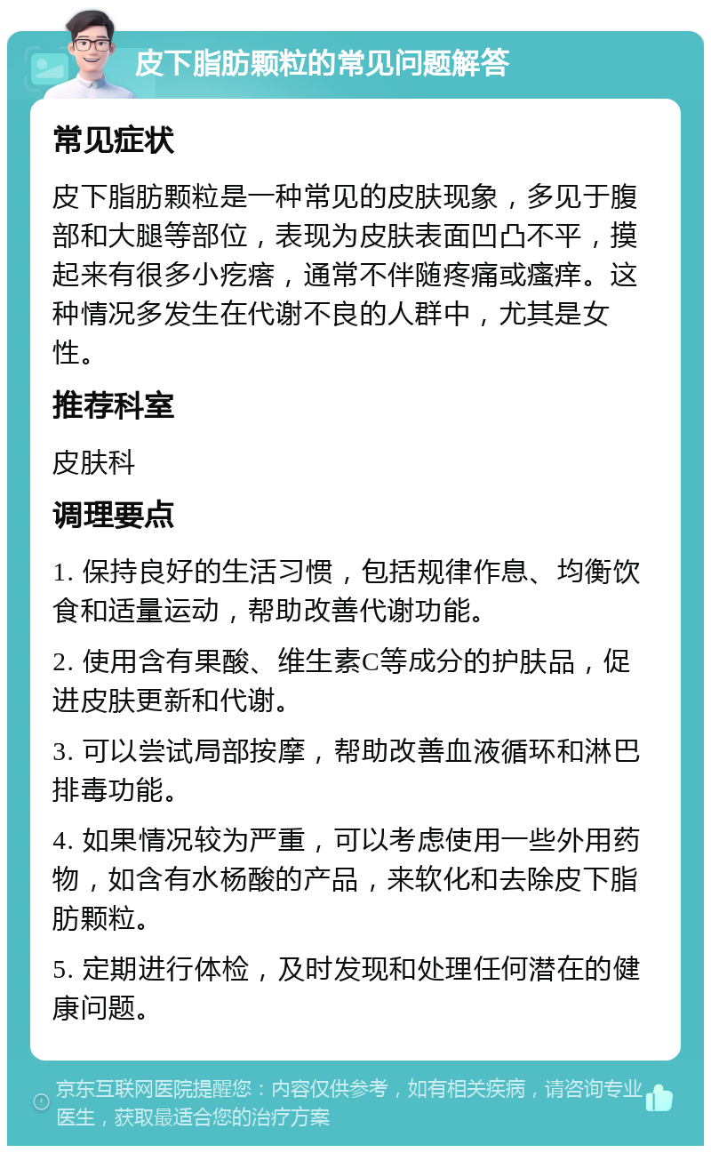 皮下脂肪颗粒的常见问题解答 常见症状 皮下脂肪颗粒是一种常见的皮肤现象，多见于腹部和大腿等部位，表现为皮肤表面凹凸不平，摸起来有很多小疙瘩，通常不伴随疼痛或瘙痒。这种情况多发生在代谢不良的人群中，尤其是女性。 推荐科室 皮肤科 调理要点 1. 保持良好的生活习惯，包括规律作息、均衡饮食和适量运动，帮助改善代谢功能。 2. 使用含有果酸、维生素C等成分的护肤品，促进皮肤更新和代谢。 3. 可以尝试局部按摩，帮助改善血液循环和淋巴排毒功能。 4. 如果情况较为严重，可以考虑使用一些外用药物，如含有水杨酸的产品，来软化和去除皮下脂肪颗粒。 5. 定期进行体检，及时发现和处理任何潜在的健康问题。