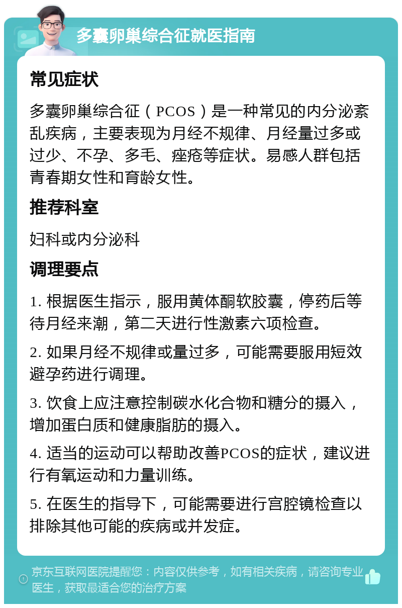 多囊卵巢综合征就医指南 常见症状 多囊卵巢综合征（PCOS）是一种常见的内分泌紊乱疾病，主要表现为月经不规律、月经量过多或过少、不孕、多毛、痤疮等症状。易感人群包括青春期女性和育龄女性。 推荐科室 妇科或内分泌科 调理要点 1. 根据医生指示，服用黄体酮软胶囊，停药后等待月经来潮，第二天进行性激素六项检查。 2. 如果月经不规律或量过多，可能需要服用短效避孕药进行调理。 3. 饮食上应注意控制碳水化合物和糖分的摄入，增加蛋白质和健康脂肪的摄入。 4. 适当的运动可以帮助改善PCOS的症状，建议进行有氧运动和力量训练。 5. 在医生的指导下，可能需要进行宫腔镜检查以排除其他可能的疾病或并发症。