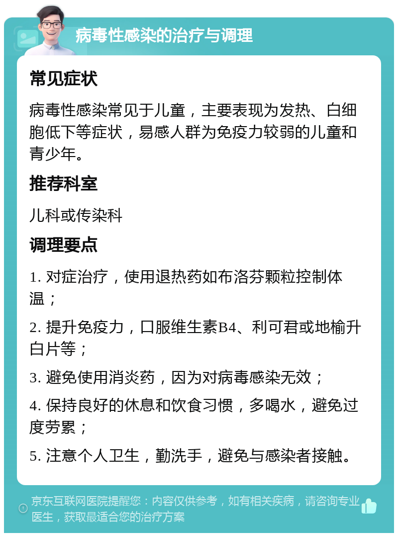 病毒性感染的治疗与调理 常见症状 病毒性感染常见于儿童，主要表现为发热、白细胞低下等症状，易感人群为免疫力较弱的儿童和青少年。 推荐科室 儿科或传染科 调理要点 1. 对症治疗，使用退热药如布洛芬颗粒控制体温； 2. 提升免疫力，口服维生素B4、利可君或地榆升白片等； 3. 避免使用消炎药，因为对病毒感染无效； 4. 保持良好的休息和饮食习惯，多喝水，避免过度劳累； 5. 注意个人卫生，勤洗手，避免与感染者接触。