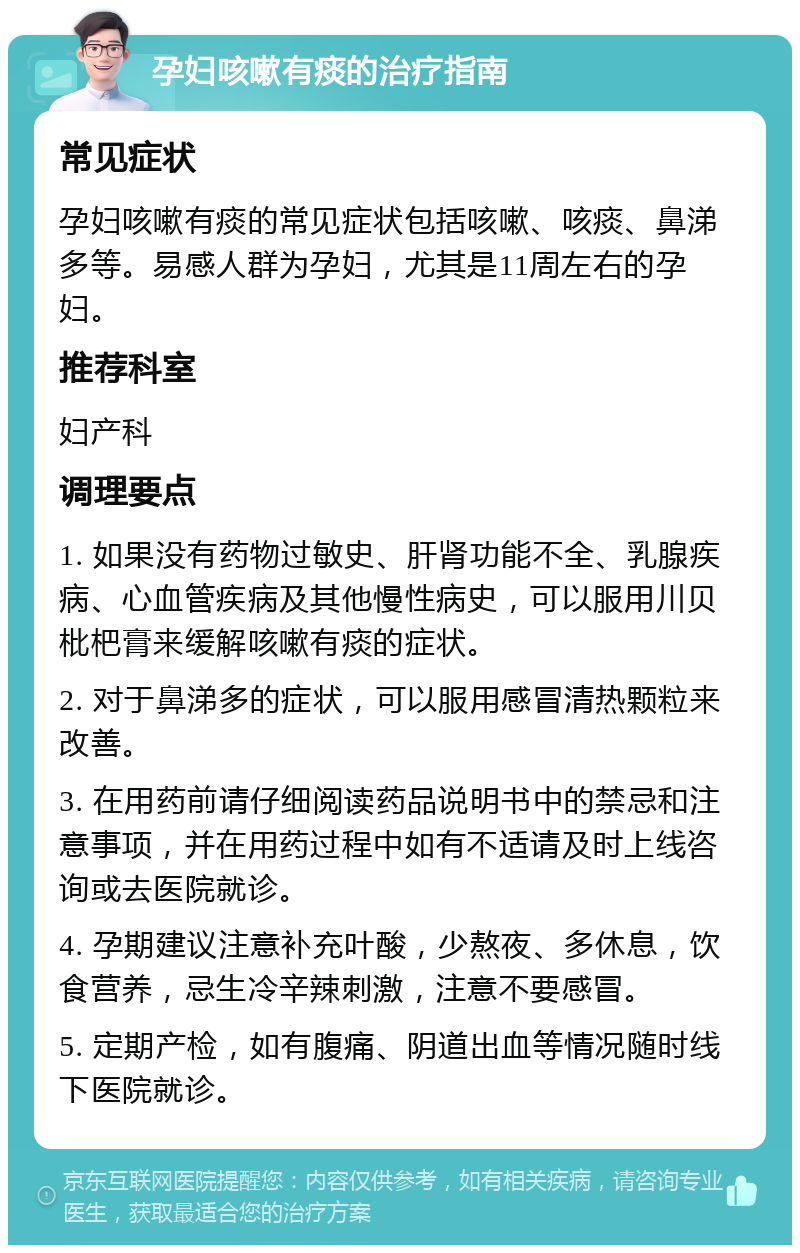 孕妇咳嗽有痰的治疗指南 常见症状 孕妇咳嗽有痰的常见症状包括咳嗽、咳痰、鼻涕多等。易感人群为孕妇，尤其是11周左右的孕妇。 推荐科室 妇产科 调理要点 1. 如果没有药物过敏史、肝肾功能不全、乳腺疾病、心血管疾病及其他慢性病史，可以服用川贝枇杷膏来缓解咳嗽有痰的症状。 2. 对于鼻涕多的症状，可以服用感冒清热颗粒来改善。 3. 在用药前请仔细阅读药品说明书中的禁忌和注意事项，并在用药过程中如有不适请及时上线咨询或去医院就诊。 4. 孕期建议注意补充叶酸，少熬夜、多休息，饮食营养，忌生冷辛辣刺激，注意不要感冒。 5. 定期产检，如有腹痛、阴道出血等情况随时线下医院就诊。