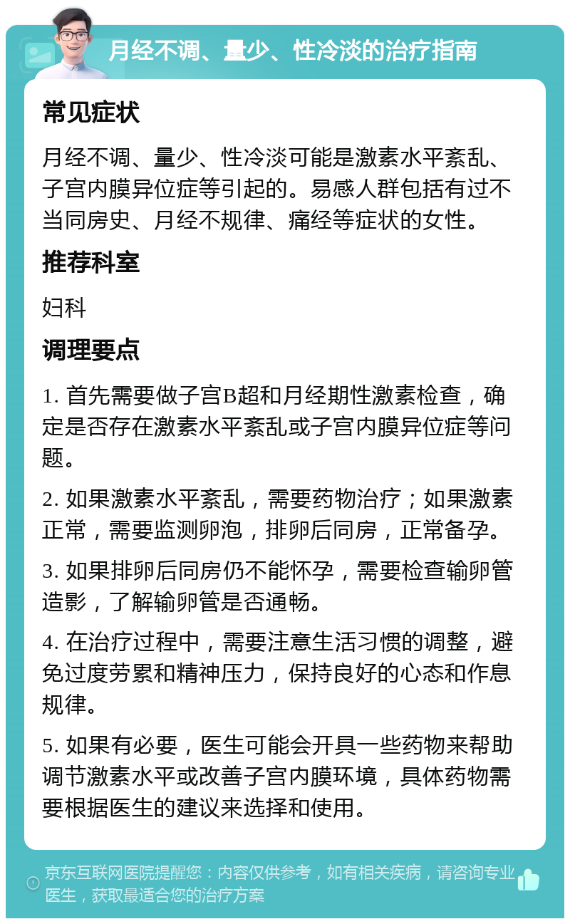 月经不调、量少、性冷淡的治疗指南 常见症状 月经不调、量少、性冷淡可能是激素水平紊乱、子宫内膜异位症等引起的。易感人群包括有过不当同房史、月经不规律、痛经等症状的女性。 推荐科室 妇科 调理要点 1. 首先需要做子宫B超和月经期性激素检查，确定是否存在激素水平紊乱或子宫内膜异位症等问题。 2. 如果激素水平紊乱，需要药物治疗；如果激素正常，需要监测卵泡，排卵后同房，正常备孕。 3. 如果排卵后同房仍不能怀孕，需要检查输卵管造影，了解输卵管是否通畅。 4. 在治疗过程中，需要注意生活习惯的调整，避免过度劳累和精神压力，保持良好的心态和作息规律。 5. 如果有必要，医生可能会开具一些药物来帮助调节激素水平或改善子宫内膜环境，具体药物需要根据医生的建议来选择和使用。