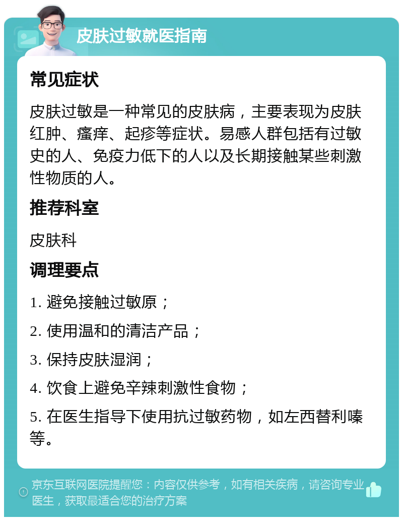 皮肤过敏就医指南 常见症状 皮肤过敏是一种常见的皮肤病，主要表现为皮肤红肿、瘙痒、起疹等症状。易感人群包括有过敏史的人、免疫力低下的人以及长期接触某些刺激性物质的人。 推荐科室 皮肤科 调理要点 1. 避免接触过敏原； 2. 使用温和的清洁产品； 3. 保持皮肤湿润； 4. 饮食上避免辛辣刺激性食物； 5. 在医生指导下使用抗过敏药物，如左西替利嗪等。