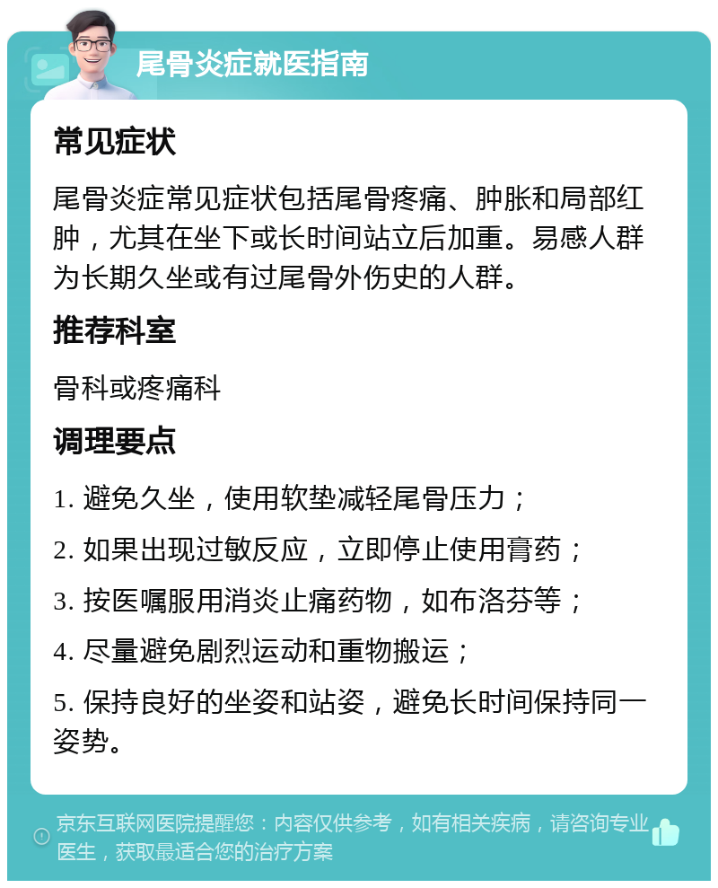 尾骨炎症就医指南 常见症状 尾骨炎症常见症状包括尾骨疼痛、肿胀和局部红肿，尤其在坐下或长时间站立后加重。易感人群为长期久坐或有过尾骨外伤史的人群。 推荐科室 骨科或疼痛科 调理要点 1. 避免久坐，使用软垫减轻尾骨压力； 2. 如果出现过敏反应，立即停止使用膏药； 3. 按医嘱服用消炎止痛药物，如布洛芬等； 4. 尽量避免剧烈运动和重物搬运； 5. 保持良好的坐姿和站姿，避免长时间保持同一姿势。