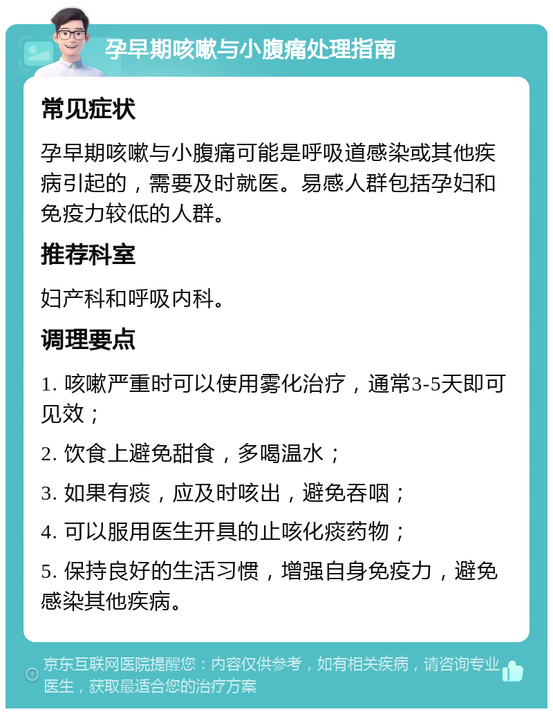 孕早期咳嗽与小腹痛处理指南 常见症状 孕早期咳嗽与小腹痛可能是呼吸道感染或其他疾病引起的，需要及时就医。易感人群包括孕妇和免疫力较低的人群。 推荐科室 妇产科和呼吸内科。 调理要点 1. 咳嗽严重时可以使用雾化治疗，通常3-5天即可见效； 2. 饮食上避免甜食，多喝温水； 3. 如果有痰，应及时咳出，避免吞咽； 4. 可以服用医生开具的止咳化痰药物； 5. 保持良好的生活习惯，增强自身免疫力，避免感染其他疾病。