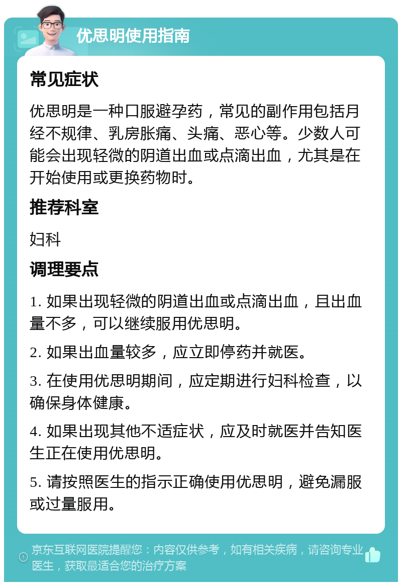 优思明使用指南 常见症状 优思明是一种口服避孕药，常见的副作用包括月经不规律、乳房胀痛、头痛、恶心等。少数人可能会出现轻微的阴道出血或点滴出血，尤其是在开始使用或更换药物时。 推荐科室 妇科 调理要点 1. 如果出现轻微的阴道出血或点滴出血，且出血量不多，可以继续服用优思明。 2. 如果出血量较多，应立即停药并就医。 3. 在使用优思明期间，应定期进行妇科检查，以确保身体健康。 4. 如果出现其他不适症状，应及时就医并告知医生正在使用优思明。 5. 请按照医生的指示正确使用优思明，避免漏服或过量服用。