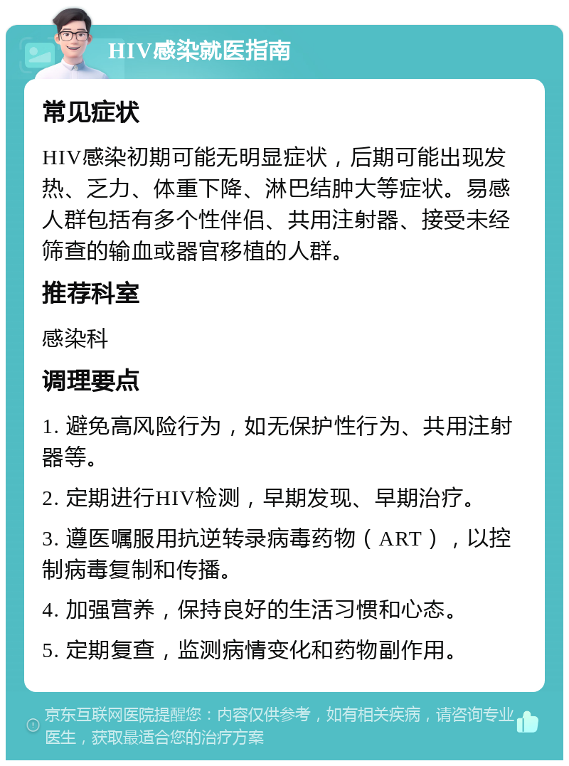 HIV感染就医指南 常见症状 HIV感染初期可能无明显症状，后期可能出现发热、乏力、体重下降、淋巴结肿大等症状。易感人群包括有多个性伴侣、共用注射器、接受未经筛查的输血或器官移植的人群。 推荐科室 感染科 调理要点 1. 避免高风险行为，如无保护性行为、共用注射器等。 2. 定期进行HIV检测，早期发现、早期治疗。 3. 遵医嘱服用抗逆转录病毒药物（ART），以控制病毒复制和传播。 4. 加强营养，保持良好的生活习惯和心态。 5. 定期复查，监测病情变化和药物副作用。