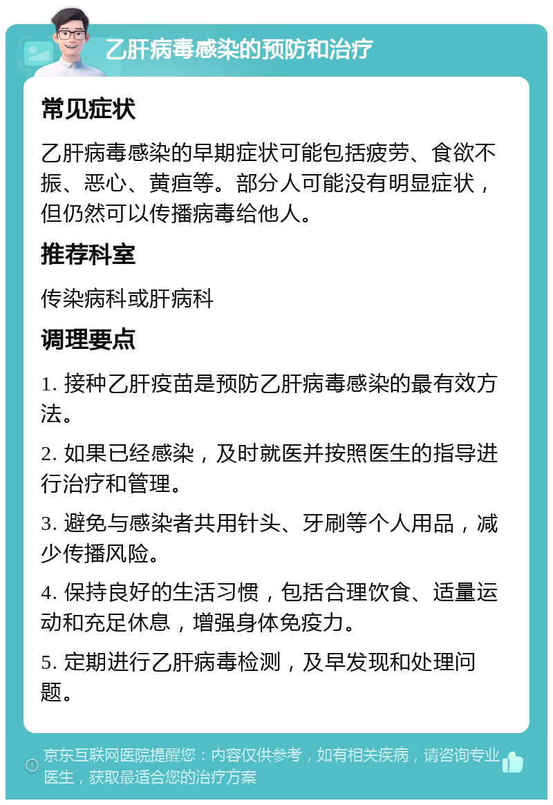 乙肝病毒感染的预防和治疗 常见症状 乙肝病毒感染的早期症状可能包括疲劳、食欲不振、恶心、黄疸等。部分人可能没有明显症状，但仍然可以传播病毒给他人。 推荐科室 传染病科或肝病科 调理要点 1. 接种乙肝疫苗是预防乙肝病毒感染的最有效方法。 2. 如果已经感染，及时就医并按照医生的指导进行治疗和管理。 3. 避免与感染者共用针头、牙刷等个人用品，减少传播风险。 4. 保持良好的生活习惯，包括合理饮食、适量运动和充足休息，增强身体免疫力。 5. 定期进行乙肝病毒检测，及早发现和处理问题。