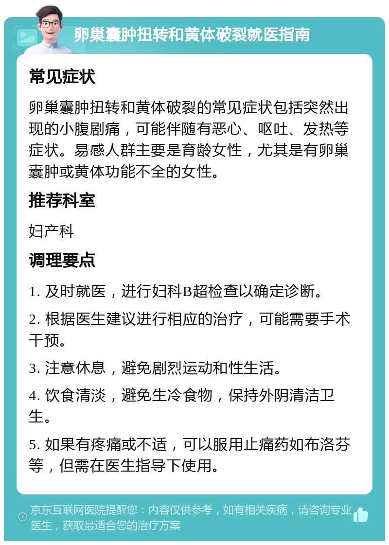 卵巢囊肿扭转和黄体破裂就医指南 常见症状 卵巢囊肿扭转和黄体破裂的常见症状包括突然出现的小腹剧痛，可能伴随有恶心、呕吐、发热等症状。易感人群主要是育龄女性，尤其是有卵巢囊肿或黄体功能不全的女性。 推荐科室 妇产科 调理要点 1. 及时就医，进行妇科B超检查以确定诊断。 2. 根据医生建议进行相应的治疗，可能需要手术干预。 3. 注意休息，避免剧烈运动和性生活。 4. 饮食清淡，避免生冷食物，保持外阴清洁卫生。 5. 如果有疼痛或不适，可以服用止痛药如布洛芬等，但需在医生指导下使用。