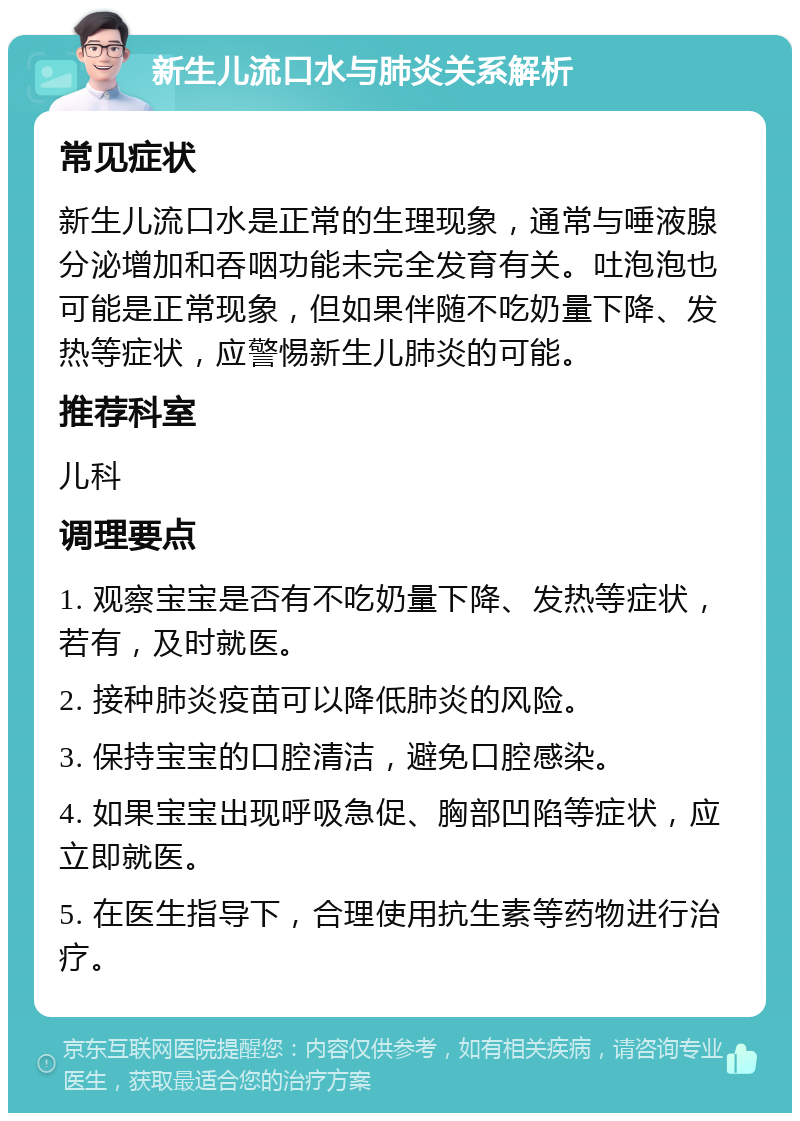 新生儿流口水与肺炎关系解析 常见症状 新生儿流口水是正常的生理现象，通常与唾液腺分泌增加和吞咽功能未完全发育有关。吐泡泡也可能是正常现象，但如果伴随不吃奶量下降、发热等症状，应警惕新生儿肺炎的可能。 推荐科室 儿科 调理要点 1. 观察宝宝是否有不吃奶量下降、发热等症状，若有，及时就医。 2. 接种肺炎疫苗可以降低肺炎的风险。 3. 保持宝宝的口腔清洁，避免口腔感染。 4. 如果宝宝出现呼吸急促、胸部凹陷等症状，应立即就医。 5. 在医生指导下，合理使用抗生素等药物进行治疗。