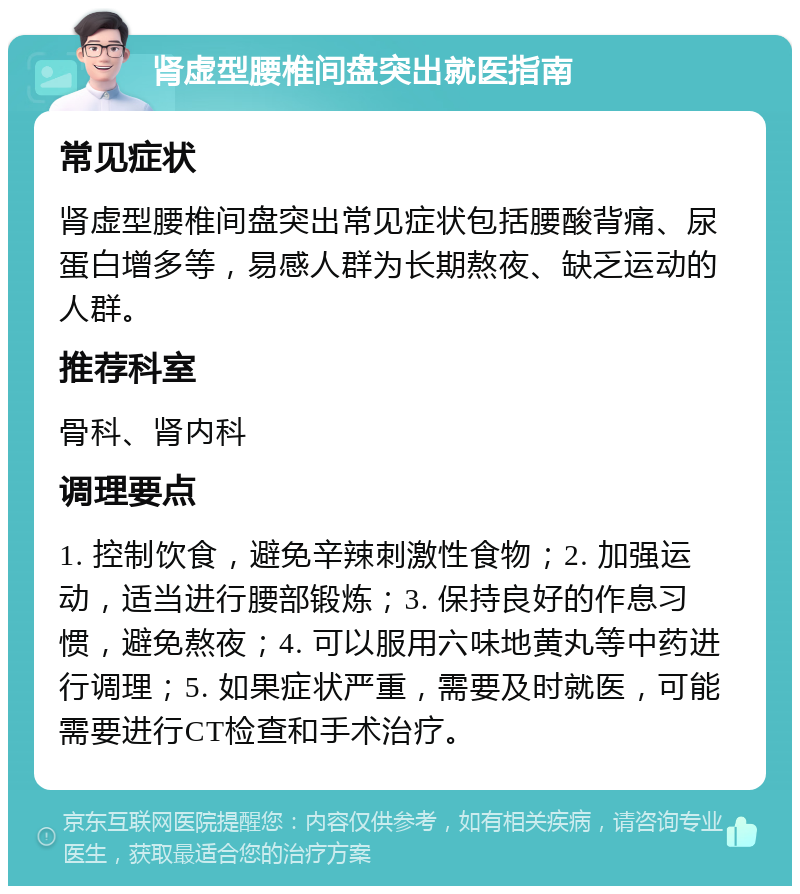 肾虚型腰椎间盘突出就医指南 常见症状 肾虚型腰椎间盘突出常见症状包括腰酸背痛、尿蛋白增多等，易感人群为长期熬夜、缺乏运动的人群。 推荐科室 骨科、肾内科 调理要点 1. 控制饮食，避免辛辣刺激性食物；2. 加强运动，适当进行腰部锻炼；3. 保持良好的作息习惯，避免熬夜；4. 可以服用六味地黄丸等中药进行调理；5. 如果症状严重，需要及时就医，可能需要进行CT检查和手术治疗。