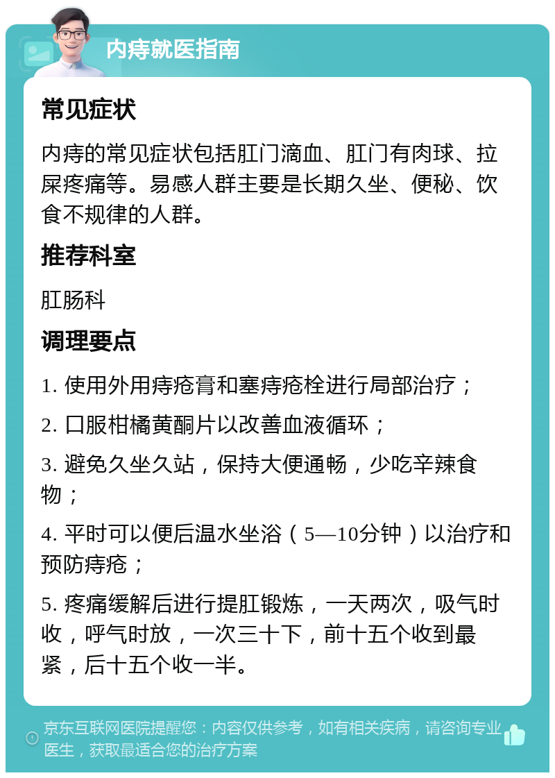 内痔就医指南 常见症状 内痔的常见症状包括肛门滴血、肛门有肉球、拉屎疼痛等。易感人群主要是长期久坐、便秘、饮食不规律的人群。 推荐科室 肛肠科 调理要点 1. 使用外用痔疮膏和塞痔疮栓进行局部治疗； 2. 口服柑橘黄酮片以改善血液循环； 3. 避免久坐久站，保持大便通畅，少吃辛辣食物； 4. 平时可以便后温水坐浴（5—10分钟）以治疗和预防痔疮； 5. 疼痛缓解后进行提肛锻炼，一天两次，吸气时收，呼气时放，一次三十下，前十五个收到最紧，后十五个收一半。