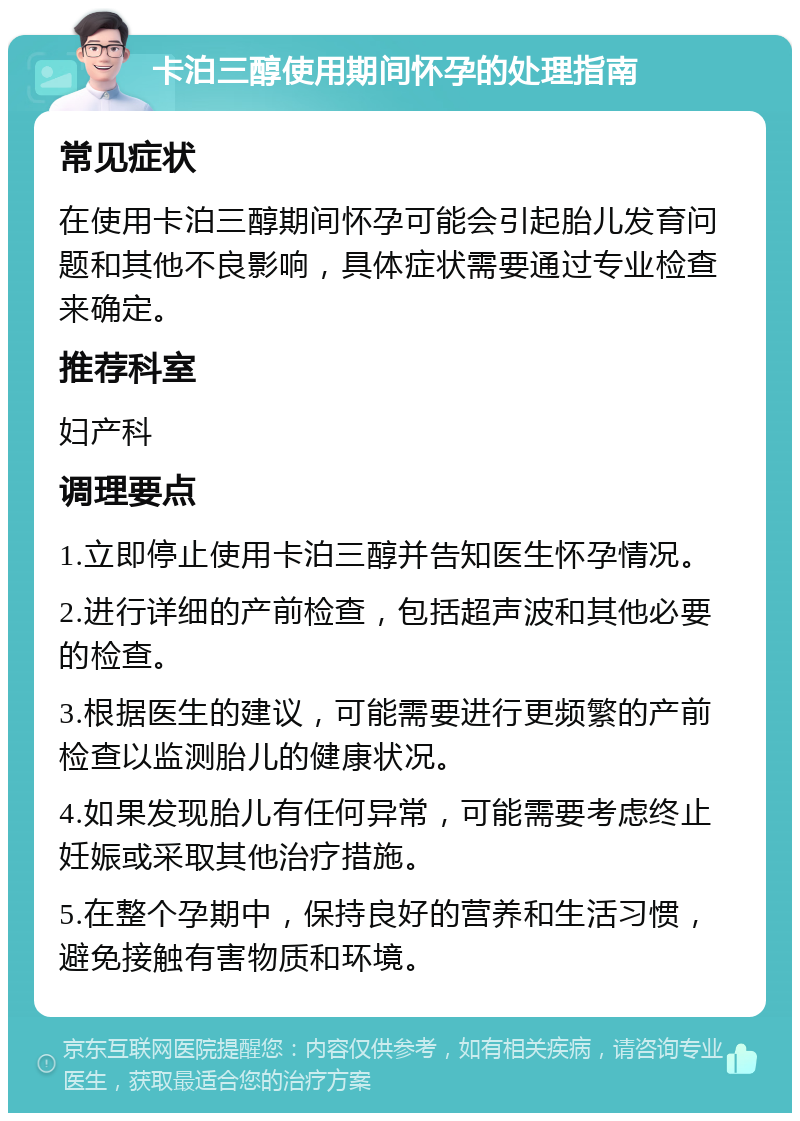 卡泊三醇使用期间怀孕的处理指南 常见症状 在使用卡泊三醇期间怀孕可能会引起胎儿发育问题和其他不良影响，具体症状需要通过专业检查来确定。 推荐科室 妇产科 调理要点 1.立即停止使用卡泊三醇并告知医生怀孕情况。 2.进行详细的产前检查，包括超声波和其他必要的检查。 3.根据医生的建议，可能需要进行更频繁的产前检查以监测胎儿的健康状况。 4.如果发现胎儿有任何异常，可能需要考虑终止妊娠或采取其他治疗措施。 5.在整个孕期中，保持良好的营养和生活习惯，避免接触有害物质和环境。