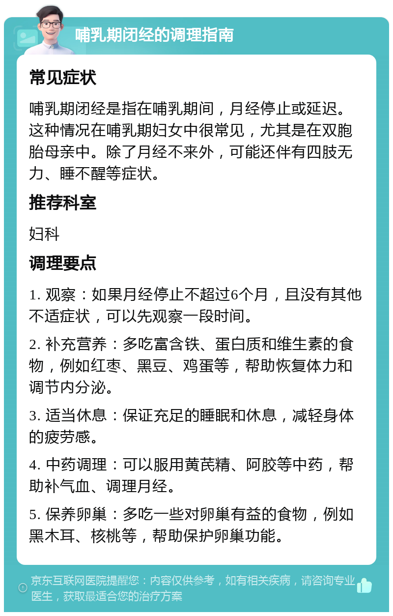 哺乳期闭经的调理指南 常见症状 哺乳期闭经是指在哺乳期间，月经停止或延迟。这种情况在哺乳期妇女中很常见，尤其是在双胞胎母亲中。除了月经不来外，可能还伴有四肢无力、睡不醒等症状。 推荐科室 妇科 调理要点 1. 观察：如果月经停止不超过6个月，且没有其他不适症状，可以先观察一段时间。 2. 补充营养：多吃富含铁、蛋白质和维生素的食物，例如红枣、黑豆、鸡蛋等，帮助恢复体力和调节内分泌。 3. 适当休息：保证充足的睡眠和休息，减轻身体的疲劳感。 4. 中药调理：可以服用黄芪精、阿胶等中药，帮助补气血、调理月经。 5. 保养卵巢：多吃一些对卵巢有益的食物，例如黑木耳、核桃等，帮助保护卵巢功能。