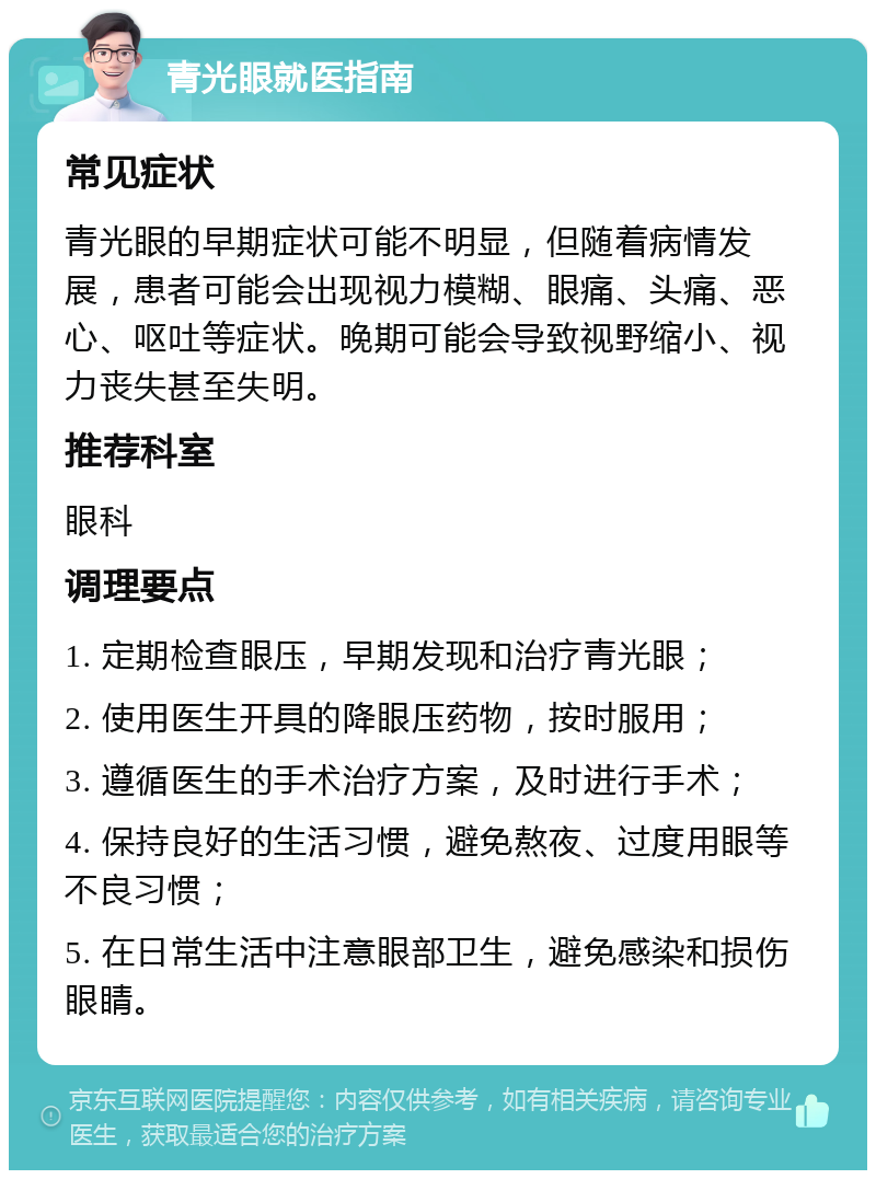 青光眼就医指南 常见症状 青光眼的早期症状可能不明显，但随着病情发展，患者可能会出现视力模糊、眼痛、头痛、恶心、呕吐等症状。晚期可能会导致视野缩小、视力丧失甚至失明。 推荐科室 眼科 调理要点 1. 定期检查眼压，早期发现和治疗青光眼； 2. 使用医生开具的降眼压药物，按时服用； 3. 遵循医生的手术治疗方案，及时进行手术； 4. 保持良好的生活习惯，避免熬夜、过度用眼等不良习惯； 5. 在日常生活中注意眼部卫生，避免感染和损伤眼睛。