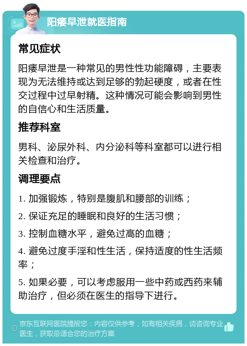 阳痿早泄就医指南 常见症状 阳痿早泄是一种常见的男性性功能障碍，主要表现为无法维持或达到足够的勃起硬度，或者在性交过程中过早射精。这种情况可能会影响到男性的自信心和生活质量。 推荐科室 男科、泌尿外科、内分泌科等科室都可以进行相关检查和治疗。 调理要点 1. 加强锻炼，特别是腹肌和腰部的训练； 2. 保证充足的睡眠和良好的生活习惯； 3. 控制血糖水平，避免过高的血糖； 4. 避免过度手淫和性生活，保持适度的性生活频率； 5. 如果必要，可以考虑服用一些中药或西药来辅助治疗，但必须在医生的指导下进行。