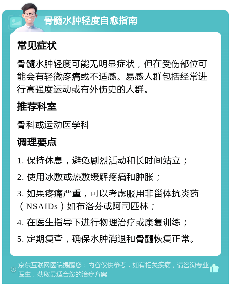 骨髓水肿轻度自愈指南 常见症状 骨髓水肿轻度可能无明显症状，但在受伤部位可能会有轻微疼痛或不适感。易感人群包括经常进行高强度运动或有外伤史的人群。 推荐科室 骨科或运动医学科 调理要点 1. 保持休息，避免剧烈活动和长时间站立； 2. 使用冰敷或热敷缓解疼痛和肿胀； 3. 如果疼痛严重，可以考虑服用非甾体抗炎药（NSAIDs）如布洛芬或阿司匹林； 4. 在医生指导下进行物理治疗或康复训练； 5. 定期复查，确保水肿消退和骨髓恢复正常。