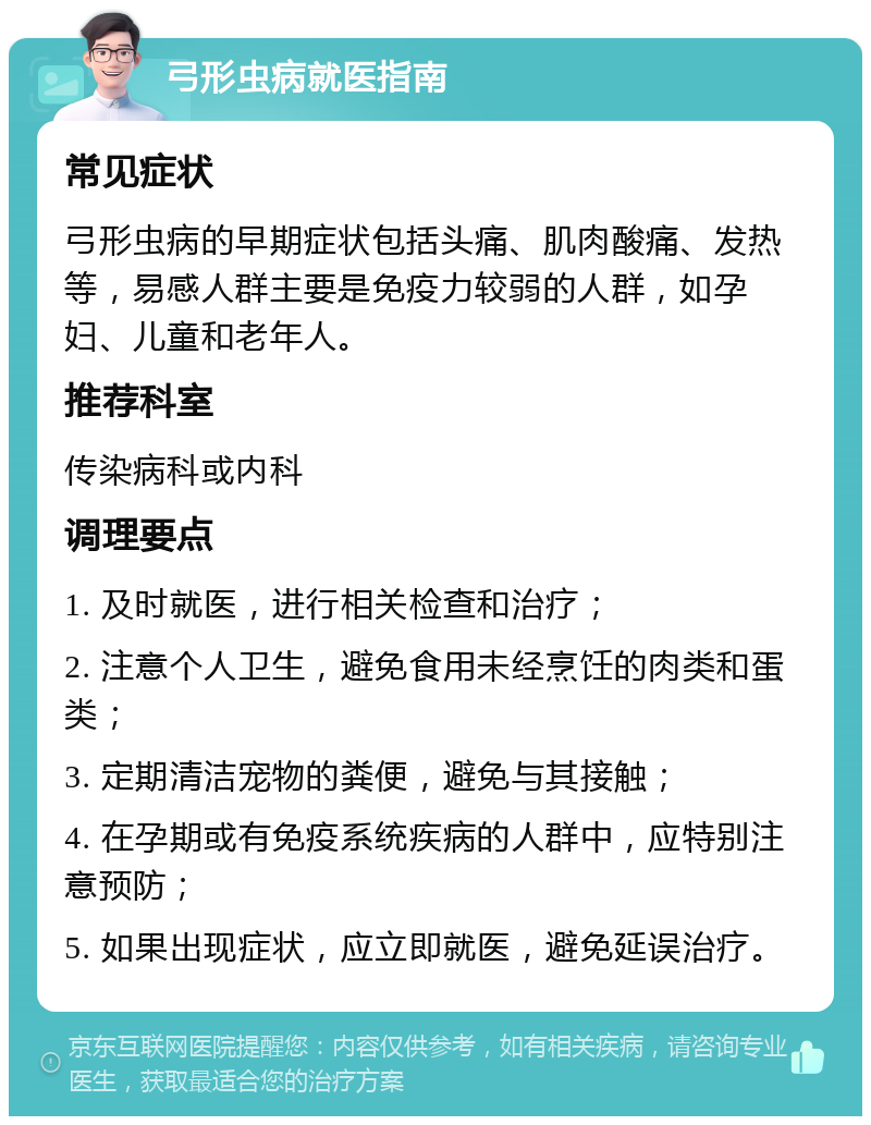 弓形虫病就医指南 常见症状 弓形虫病的早期症状包括头痛、肌肉酸痛、发热等，易感人群主要是免疫力较弱的人群，如孕妇、儿童和老年人。 推荐科室 传染病科或内科 调理要点 1. 及时就医，进行相关检查和治疗； 2. 注意个人卫生，避免食用未经烹饪的肉类和蛋类； 3. 定期清洁宠物的粪便，避免与其接触； 4. 在孕期或有免疫系统疾病的人群中，应特别注意预防； 5. 如果出现症状，应立即就医，避免延误治疗。