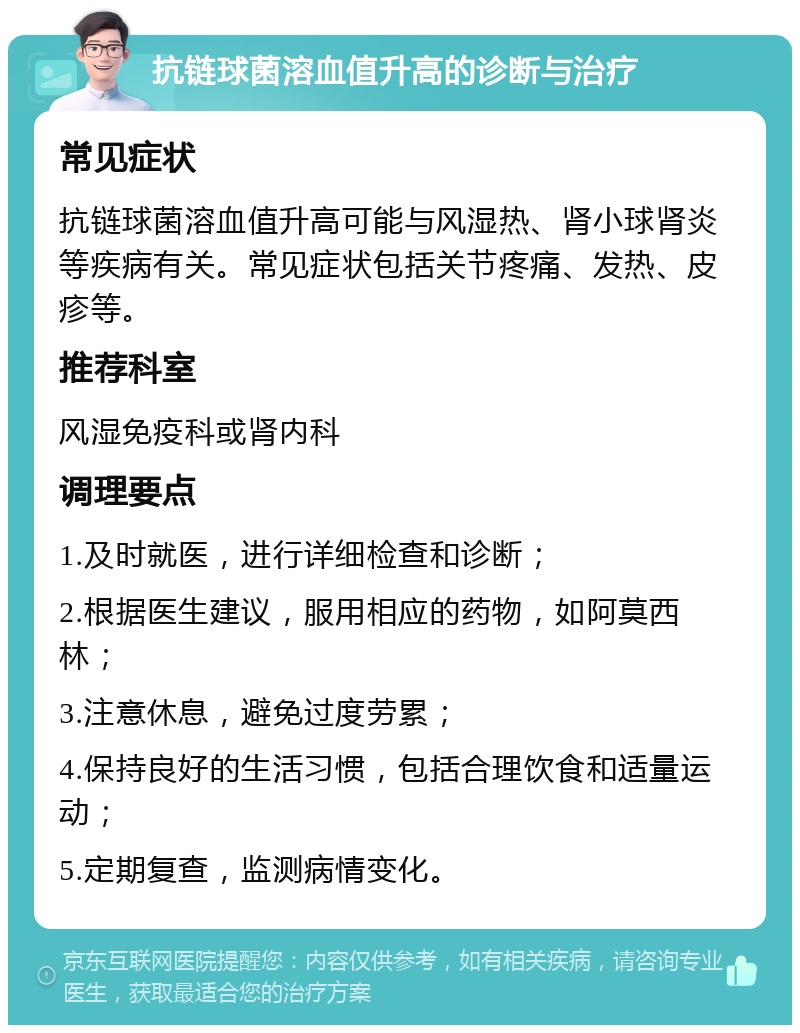 抗链球菌溶血值升高的诊断与治疗 常见症状 抗链球菌溶血值升高可能与风湿热、肾小球肾炎等疾病有关。常见症状包括关节疼痛、发热、皮疹等。 推荐科室 风湿免疫科或肾内科 调理要点 1.及时就医，进行详细检查和诊断； 2.根据医生建议，服用相应的药物，如阿莫西林； 3.注意休息，避免过度劳累； 4.保持良好的生活习惯，包括合理饮食和适量运动； 5.定期复查，监测病情变化。