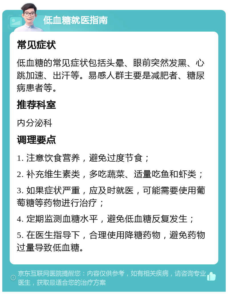 低血糖就医指南 常见症状 低血糖的常见症状包括头晕、眼前突然发黑、心跳加速、出汗等。易感人群主要是减肥者、糖尿病患者等。 推荐科室 内分泌科 调理要点 1. 注意饮食营养，避免过度节食； 2. 补充维生素类，多吃蔬菜、适量吃鱼和虾类； 3. 如果症状严重，应及时就医，可能需要使用葡萄糖等药物进行治疗； 4. 定期监测血糖水平，避免低血糖反复发生； 5. 在医生指导下，合理使用降糖药物，避免药物过量导致低血糖。