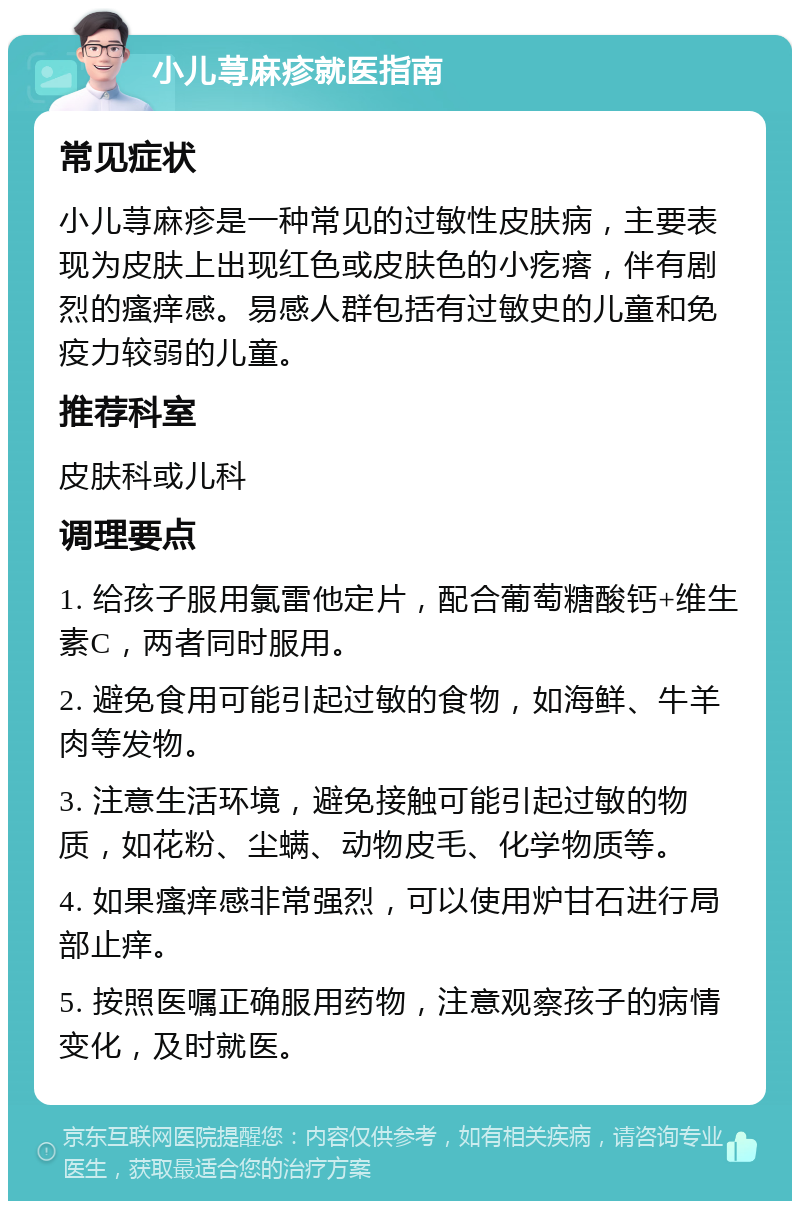 小儿荨麻疹就医指南 常见症状 小儿荨麻疹是一种常见的过敏性皮肤病，主要表现为皮肤上出现红色或皮肤色的小疙瘩，伴有剧烈的瘙痒感。易感人群包括有过敏史的儿童和免疫力较弱的儿童。 推荐科室 皮肤科或儿科 调理要点 1. 给孩子服用氯雷他定片，配合葡萄糖酸钙+维生素C，两者同时服用。 2. 避免食用可能引起过敏的食物，如海鲜、牛羊肉等发物。 3. 注意生活环境，避免接触可能引起过敏的物质，如花粉、尘螨、动物皮毛、化学物质等。 4. 如果瘙痒感非常强烈，可以使用炉甘石进行局部止痒。 5. 按照医嘱正确服用药物，注意观察孩子的病情变化，及时就医。