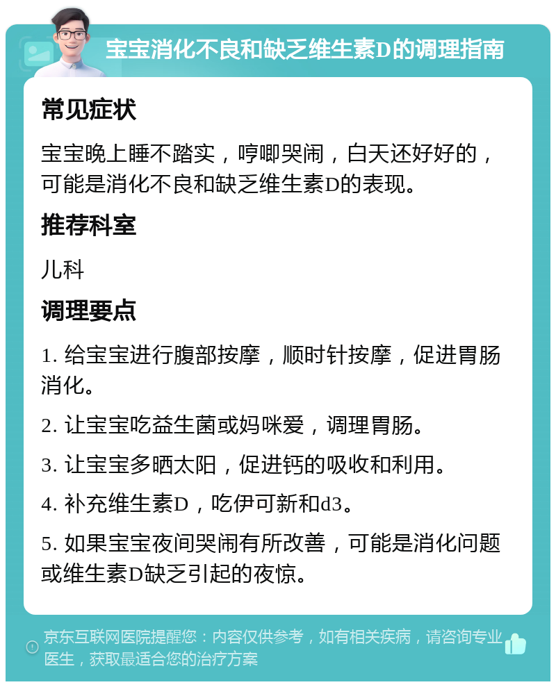 宝宝消化不良和缺乏维生素D的调理指南 常见症状 宝宝晚上睡不踏实，哼唧哭闹，白天还好好的，可能是消化不良和缺乏维生素D的表现。 推荐科室 儿科 调理要点 1. 给宝宝进行腹部按摩，顺时针按摩，促进胃肠消化。 2. 让宝宝吃益生菌或妈咪爱，调理胃肠。 3. 让宝宝多晒太阳，促进钙的吸收和利用。 4. 补充维生素D，吃伊可新和d3。 5. 如果宝宝夜间哭闹有所改善，可能是消化问题或维生素D缺乏引起的夜惊。