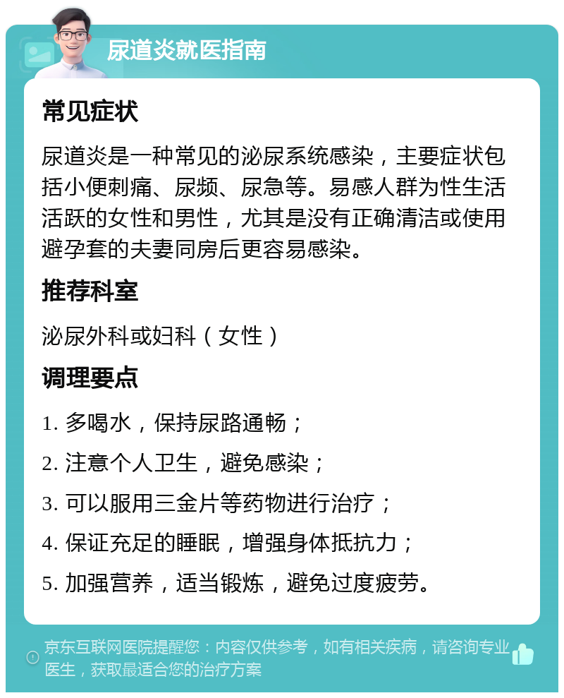 尿道炎就医指南 常见症状 尿道炎是一种常见的泌尿系统感染，主要症状包括小便刺痛、尿频、尿急等。易感人群为性生活活跃的女性和男性，尤其是没有正确清洁或使用避孕套的夫妻同房后更容易感染。 推荐科室 泌尿外科或妇科（女性） 调理要点 1. 多喝水，保持尿路通畅； 2. 注意个人卫生，避免感染； 3. 可以服用三金片等药物进行治疗； 4. 保证充足的睡眠，增强身体抵抗力； 5. 加强营养，适当锻炼，避免过度疲劳。