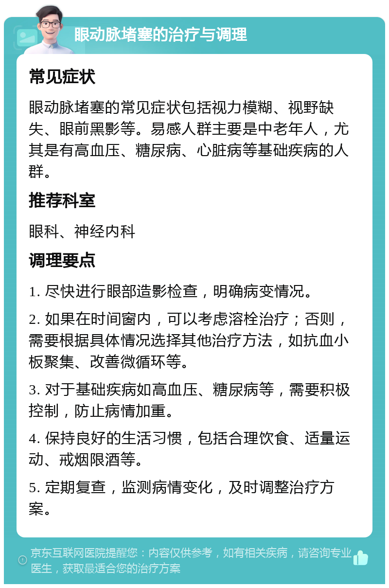 眼动脉堵塞的治疗与调理 常见症状 眼动脉堵塞的常见症状包括视力模糊、视野缺失、眼前黑影等。易感人群主要是中老年人，尤其是有高血压、糖尿病、心脏病等基础疾病的人群。 推荐科室 眼科、神经内科 调理要点 1. 尽快进行眼部造影检查，明确病变情况。 2. 如果在时间窗内，可以考虑溶栓治疗；否则，需要根据具体情况选择其他治疗方法，如抗血小板聚集、改善微循环等。 3. 对于基础疾病如高血压、糖尿病等，需要积极控制，防止病情加重。 4. 保持良好的生活习惯，包括合理饮食、适量运动、戒烟限酒等。 5. 定期复查，监测病情变化，及时调整治疗方案。