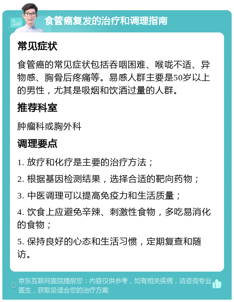 食管癌复发的治疗和调理指南 常见症状 食管癌的常见症状包括吞咽困难、喉咙不适、异物感、胸骨后疼痛等。易感人群主要是50岁以上的男性，尤其是吸烟和饮酒过量的人群。 推荐科室 肿瘤科或胸外科 调理要点 1. 放疗和化疗是主要的治疗方法； 2. 根据基因检测结果，选择合适的靶向药物； 3. 中医调理可以提高免疫力和生活质量； 4. 饮食上应避免辛辣、刺激性食物，多吃易消化的食物； 5. 保持良好的心态和生活习惯，定期复查和随访。