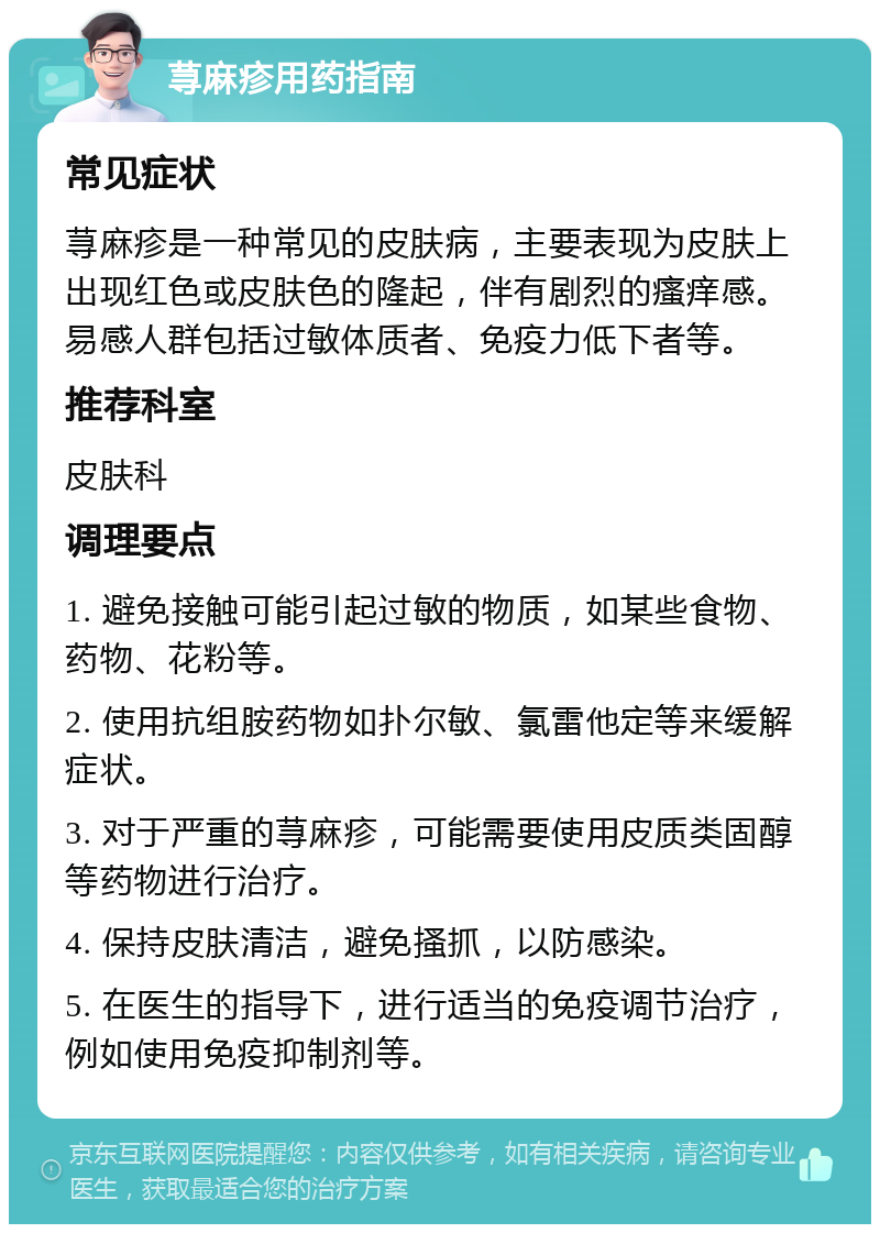 荨麻疹用药指南 常见症状 荨麻疹是一种常见的皮肤病，主要表现为皮肤上出现红色或皮肤色的隆起，伴有剧烈的瘙痒感。易感人群包括过敏体质者、免疫力低下者等。 推荐科室 皮肤科 调理要点 1. 避免接触可能引起过敏的物质，如某些食物、药物、花粉等。 2. 使用抗组胺药物如扑尔敏、氯雷他定等来缓解症状。 3. 对于严重的荨麻疹，可能需要使用皮质类固醇等药物进行治疗。 4. 保持皮肤清洁，避免搔抓，以防感染。 5. 在医生的指导下，进行适当的免疫调节治疗，例如使用免疫抑制剂等。