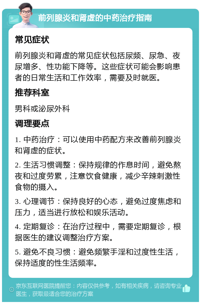 前列腺炎和肾虚的中药治疗指南 常见症状 前列腺炎和肾虚的常见症状包括尿频、尿急、夜尿增多、性功能下降等。这些症状可能会影响患者的日常生活和工作效率，需要及时就医。 推荐科室 男科或泌尿外科 调理要点 1. 中药治疗：可以使用中药配方来改善前列腺炎和肾虚的症状。 2. 生活习惯调整：保持规律的作息时间，避免熬夜和过度劳累，注意饮食健康，减少辛辣刺激性食物的摄入。 3. 心理调节：保持良好的心态，避免过度焦虑和压力，适当进行放松和娱乐活动。 4. 定期复诊：在治疗过程中，需要定期复诊，根据医生的建议调整治疗方案。 5. 避免不良习惯：避免频繁手淫和过度性生活，保持适度的性生活频率。