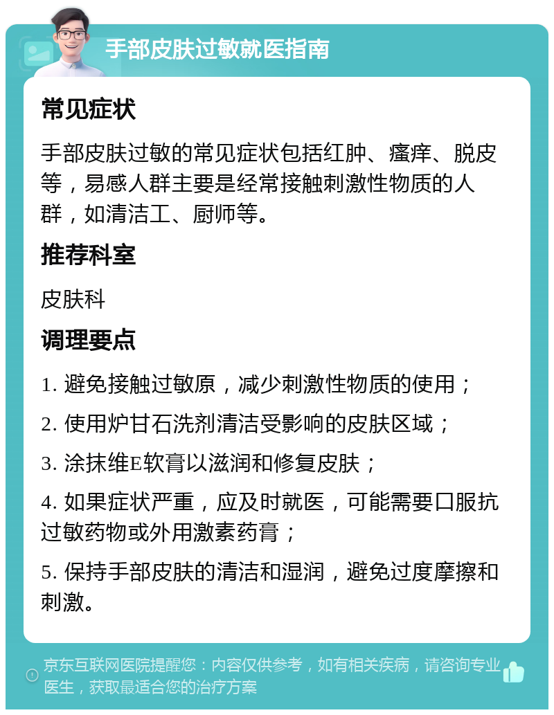 手部皮肤过敏就医指南 常见症状 手部皮肤过敏的常见症状包括红肿、瘙痒、脱皮等，易感人群主要是经常接触刺激性物质的人群，如清洁工、厨师等。 推荐科室 皮肤科 调理要点 1. 避免接触过敏原，减少刺激性物质的使用； 2. 使用炉甘石洗剂清洁受影响的皮肤区域； 3. 涂抹维E软膏以滋润和修复皮肤； 4. 如果症状严重，应及时就医，可能需要口服抗过敏药物或外用激素药膏； 5. 保持手部皮肤的清洁和湿润，避免过度摩擦和刺激。