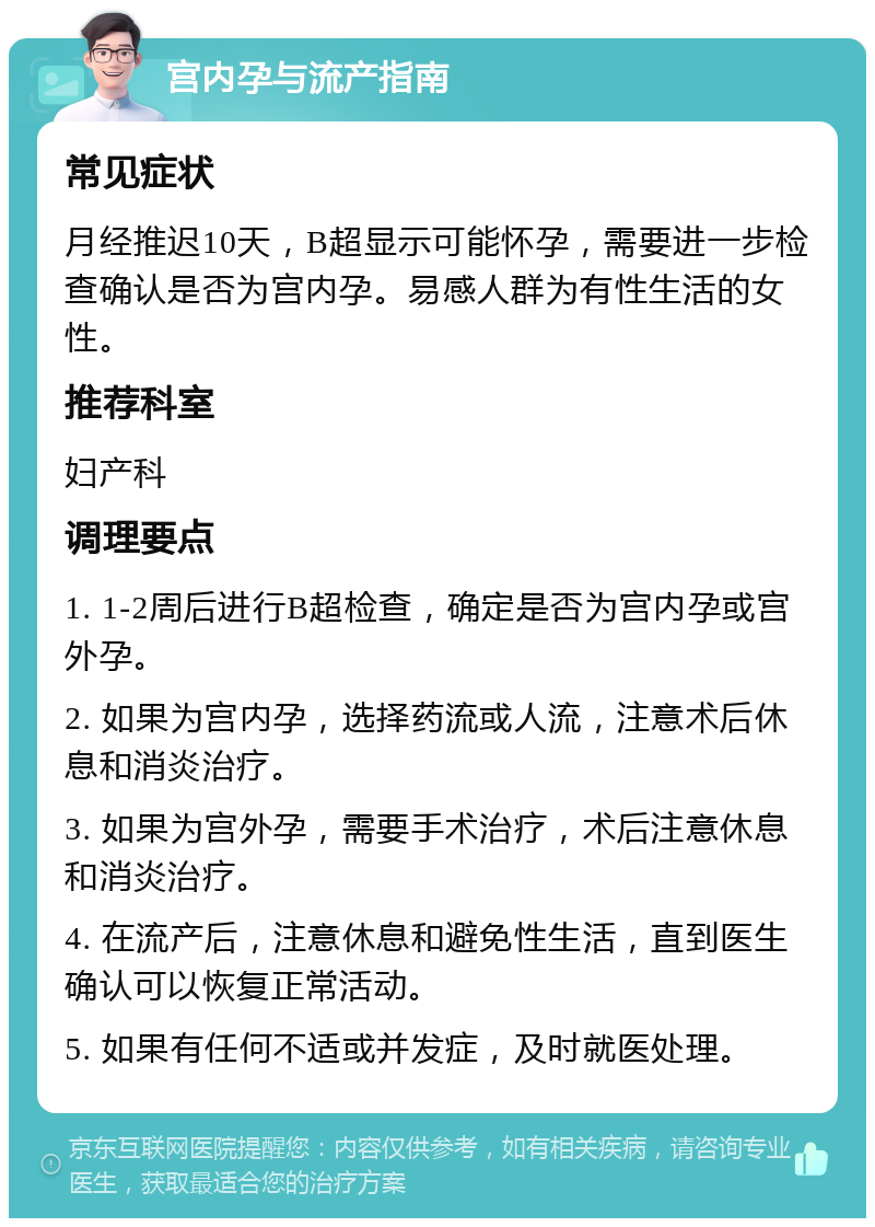 宫内孕与流产指南 常见症状 月经推迟10天，B超显示可能怀孕，需要进一步检查确认是否为宫内孕。易感人群为有性生活的女性。 推荐科室 妇产科 调理要点 1. 1-2周后进行B超检查，确定是否为宫内孕或宫外孕。 2. 如果为宫内孕，选择药流或人流，注意术后休息和消炎治疗。 3. 如果为宫外孕，需要手术治疗，术后注意休息和消炎治疗。 4. 在流产后，注意休息和避免性生活，直到医生确认可以恢复正常活动。 5. 如果有任何不适或并发症，及时就医处理。