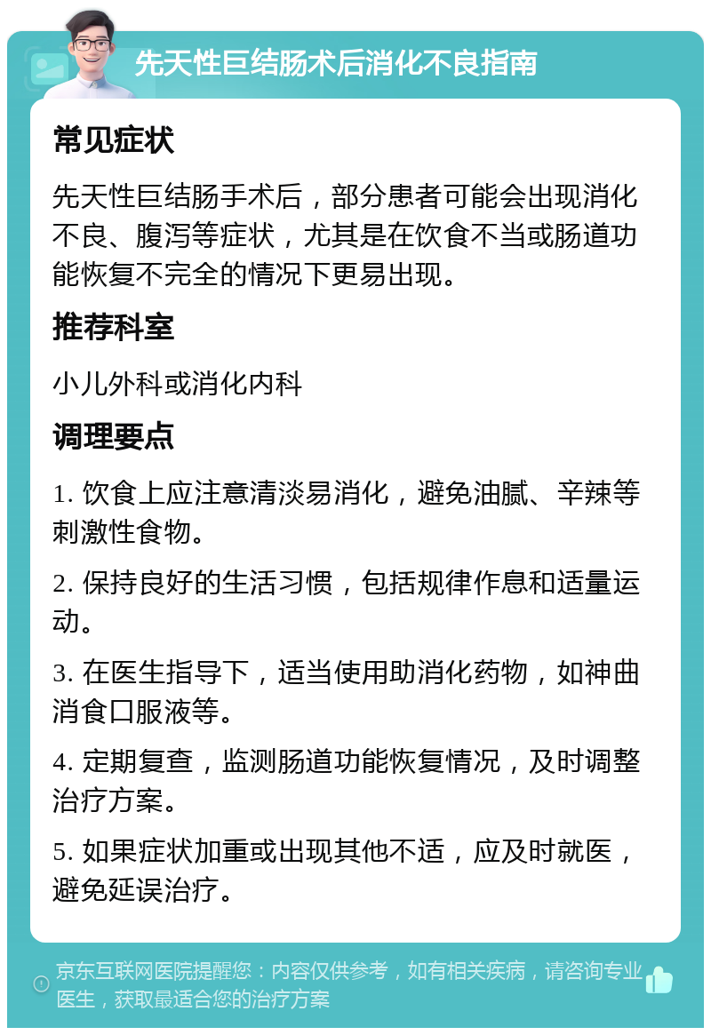 先天性巨结肠术后消化不良指南 常见症状 先天性巨结肠手术后，部分患者可能会出现消化不良、腹泻等症状，尤其是在饮食不当或肠道功能恢复不完全的情况下更易出现。 推荐科室 小儿外科或消化内科 调理要点 1. 饮食上应注意清淡易消化，避免油腻、辛辣等刺激性食物。 2. 保持良好的生活习惯，包括规律作息和适量运动。 3. 在医生指导下，适当使用助消化药物，如神曲消食口服液等。 4. 定期复查，监测肠道功能恢复情况，及时调整治疗方案。 5. 如果症状加重或出现其他不适，应及时就医，避免延误治疗。