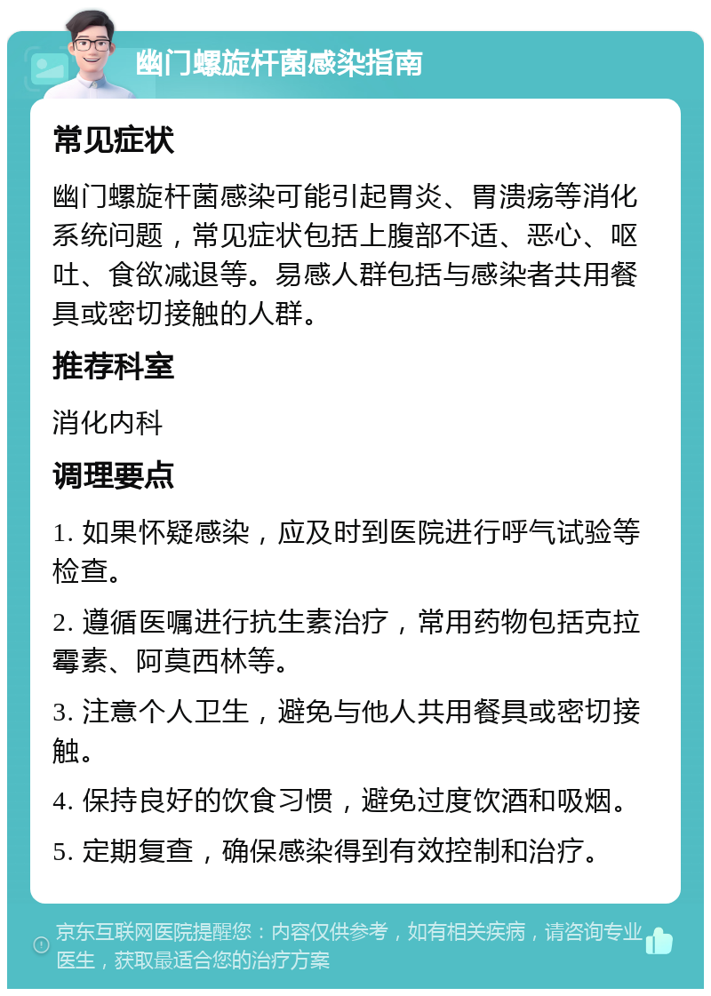 幽门螺旋杆菌感染指南 常见症状 幽门螺旋杆菌感染可能引起胃炎、胃溃疡等消化系统问题，常见症状包括上腹部不适、恶心、呕吐、食欲减退等。易感人群包括与感染者共用餐具或密切接触的人群。 推荐科室 消化内科 调理要点 1. 如果怀疑感染，应及时到医院进行呼气试验等检查。 2. 遵循医嘱进行抗生素治疗，常用药物包括克拉霉素、阿莫西林等。 3. 注意个人卫生，避免与他人共用餐具或密切接触。 4. 保持良好的饮食习惯，避免过度饮酒和吸烟。 5. 定期复查，确保感染得到有效控制和治疗。