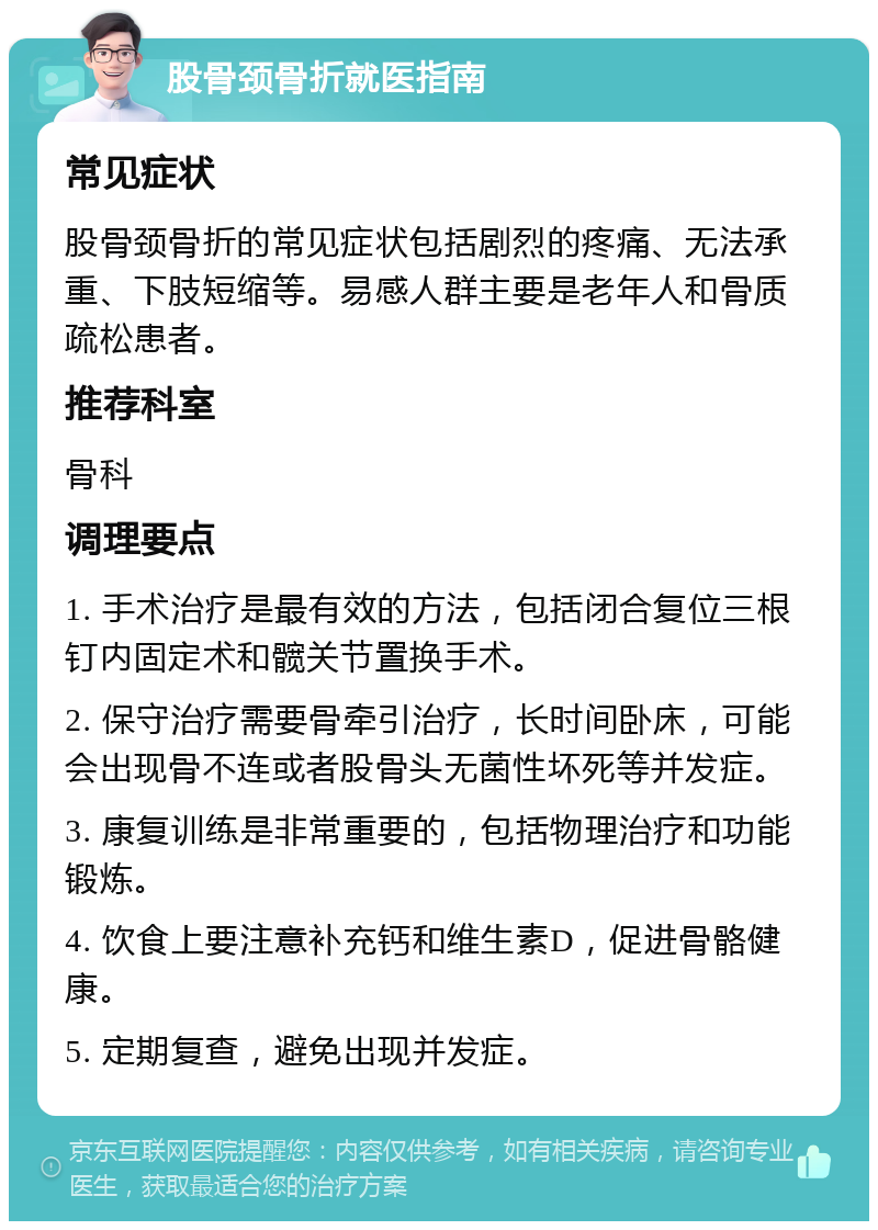 股骨颈骨折就医指南 常见症状 股骨颈骨折的常见症状包括剧烈的疼痛、无法承重、下肢短缩等。易感人群主要是老年人和骨质疏松患者。 推荐科室 骨科 调理要点 1. 手术治疗是最有效的方法，包括闭合复位三根钉内固定术和髋关节置换手术。 2. 保守治疗需要骨牵引治疗，长时间卧床，可能会出现骨不连或者股骨头无菌性坏死等并发症。 3. 康复训练是非常重要的，包括物理治疗和功能锻炼。 4. 饮食上要注意补充钙和维生素D，促进骨骼健康。 5. 定期复查，避免出现并发症。