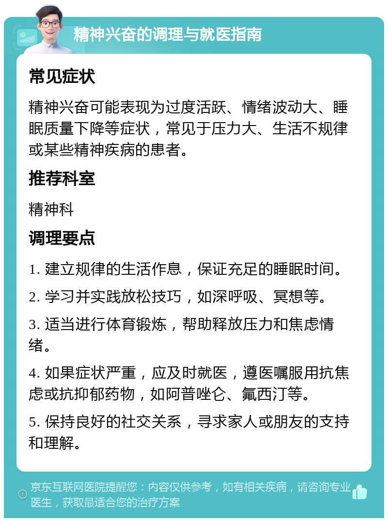 精神兴奋的调理与就医指南 常见症状 精神兴奋可能表现为过度活跃、情绪波动大、睡眠质量下降等症状，常见于压力大、生活不规律或某些精神疾病的患者。 推荐科室 精神科 调理要点 1. 建立规律的生活作息，保证充足的睡眠时间。 2. 学习并实践放松技巧，如深呼吸、冥想等。 3. 适当进行体育锻炼，帮助释放压力和焦虑情绪。 4. 如果症状严重，应及时就医，遵医嘱服用抗焦虑或抗抑郁药物，如阿普唑仑、氟西汀等。 5. 保持良好的社交关系，寻求家人或朋友的支持和理解。