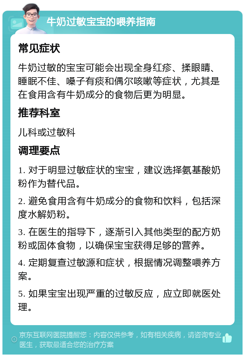 牛奶过敏宝宝的喂养指南 常见症状 牛奶过敏的宝宝可能会出现全身红疹、揉眼睛、睡眠不佳、嗓子有痰和偶尔咳嗽等症状，尤其是在食用含有牛奶成分的食物后更为明显。 推荐科室 儿科或过敏科 调理要点 1. 对于明显过敏症状的宝宝，建议选择氨基酸奶粉作为替代品。 2. 避免食用含有牛奶成分的食物和饮料，包括深度水解奶粉。 3. 在医生的指导下，逐渐引入其他类型的配方奶粉或固体食物，以确保宝宝获得足够的营养。 4. 定期复查过敏源和症状，根据情况调整喂养方案。 5. 如果宝宝出现严重的过敏反应，应立即就医处理。